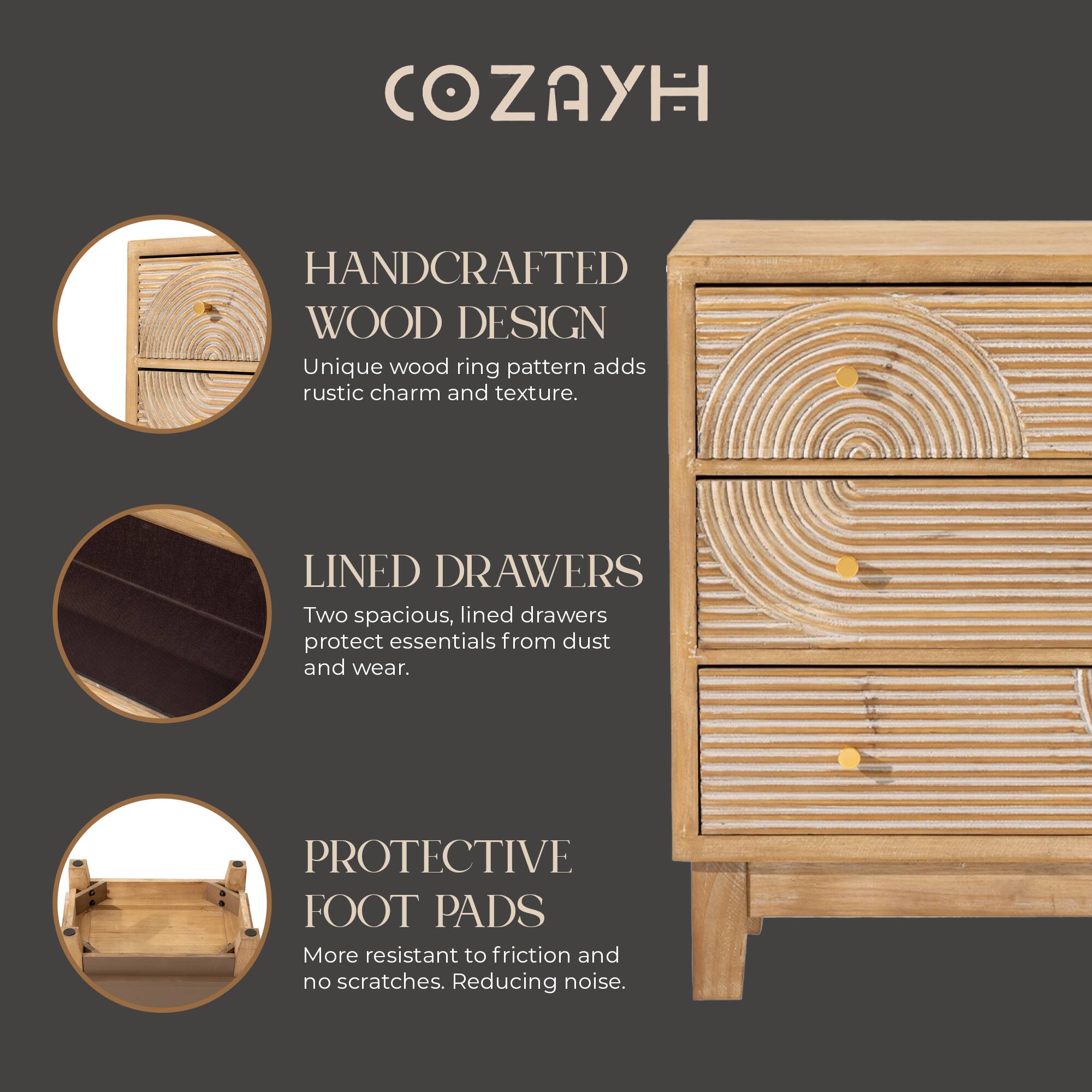 COZAYH

HANDCRAFTED WOOD DESIGN  
Unique wood ring pattern adds rustic charm and texture.

LINED DRAWERS  
Two spacious, lined drawers protect essentials from dust and wear.

PROTECTIVE FOOT PADS  
More resistant to friction and no scratches. Reducing noise.