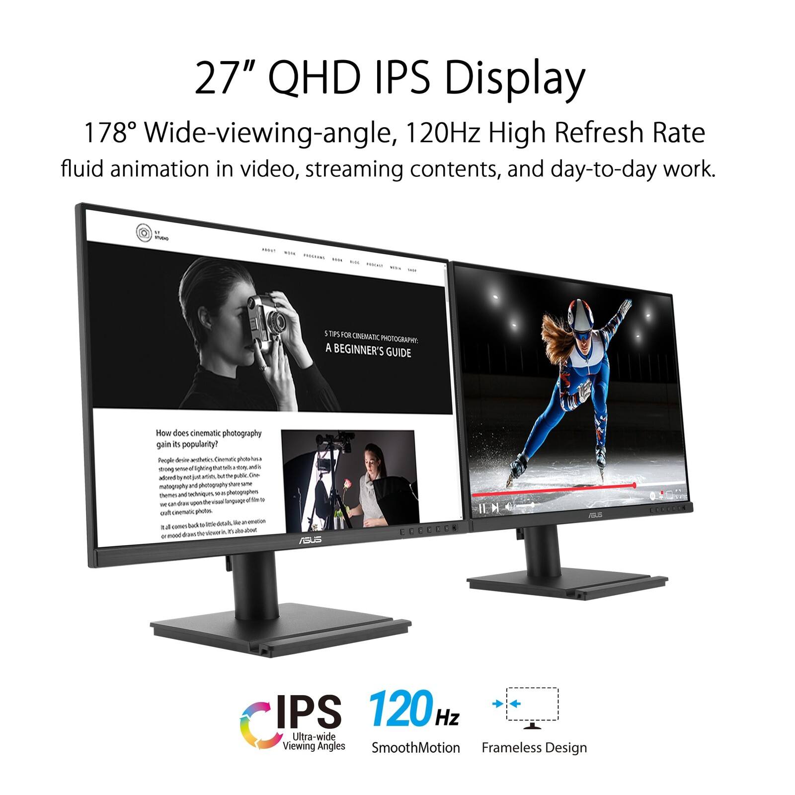 27" QHD IPS Display  
178° Wide-viewing-angle, 120Hz High Refresh Rate  
fluid animation in video, streaming contents, and day-to-day work.

- 5 Steps for Cinematic Photography: A Beginner's Guide  
How does cinematic photography gain its popularity?  
People desire to capture moments that are not just visually appealing but also tell a story. Cinematic photography has become a popular trend due to its ability to evoke emotions and create a cinematic feel. It involves techniques like slow motion, dramatic lighting, and composition to make everyday scenes look like they are from a movie.

- ASUS IPS 120Hz Ultra-wide Viewing Angles  
SmoothMotion Frameless Design