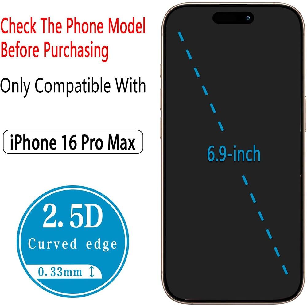 Check The Phone Model Before Purchasing

Only Compatible With

iPhone 16 Pro Max

2.5D Curved edge

0.33mm

6.9-inch