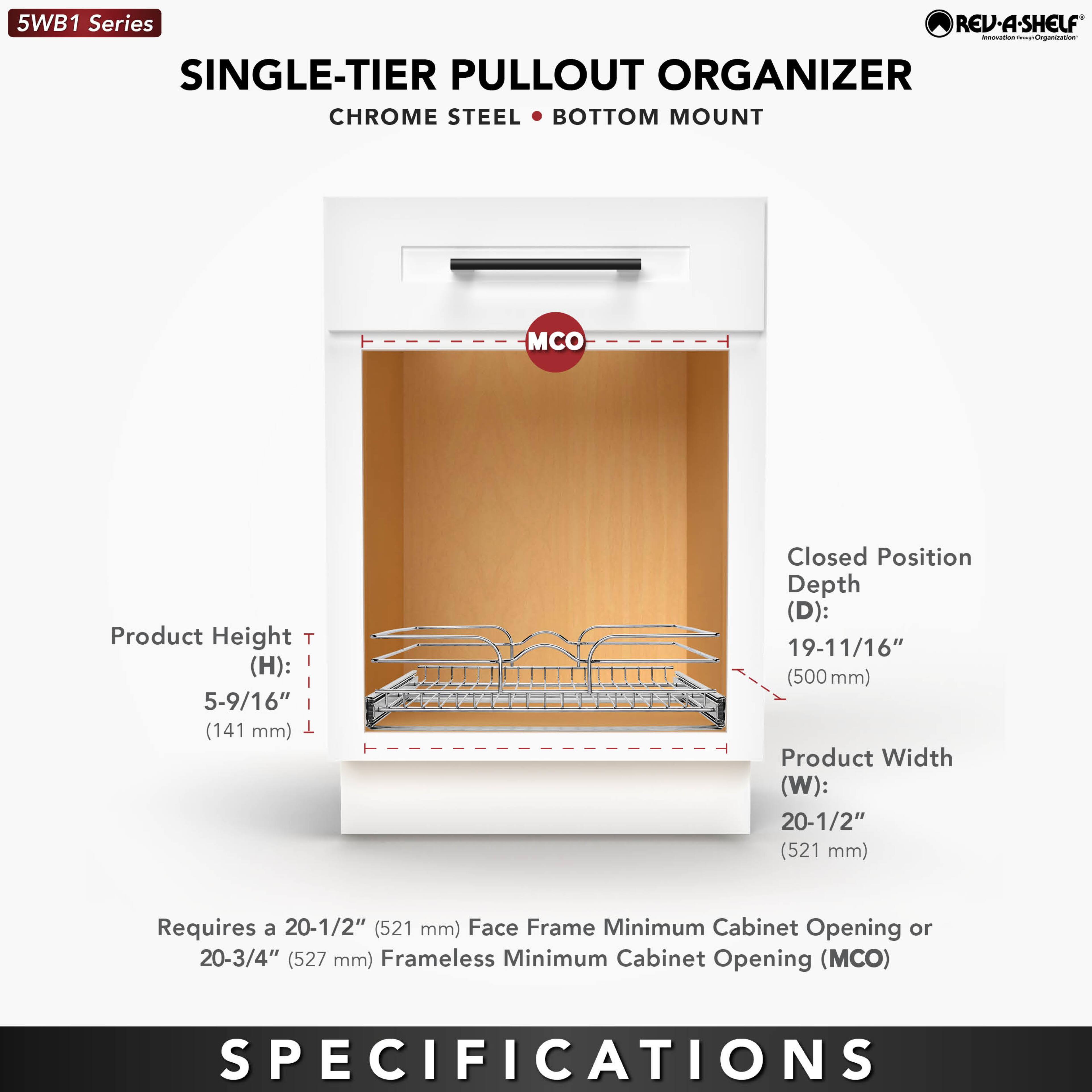 5WB1 Series  
SINGLE-TIER PULLOUT ORGANIZER  
CHROME STEEL • BOTTOM MOUNT  

Product Height (H): 5-9/16" (141 mm)  
Closed Position Depth (D): 19-11/16" (500 mm)  
Product Width (W): 20-1/2" (521 mm)  

Requires a 20-1/2" (521 mm) Face Frame Minimum Cabinet Opening or 20-3/4" (527 mm) Frameless Minimum Cabinet Opening (MCO)  

SPECIFICATIONS