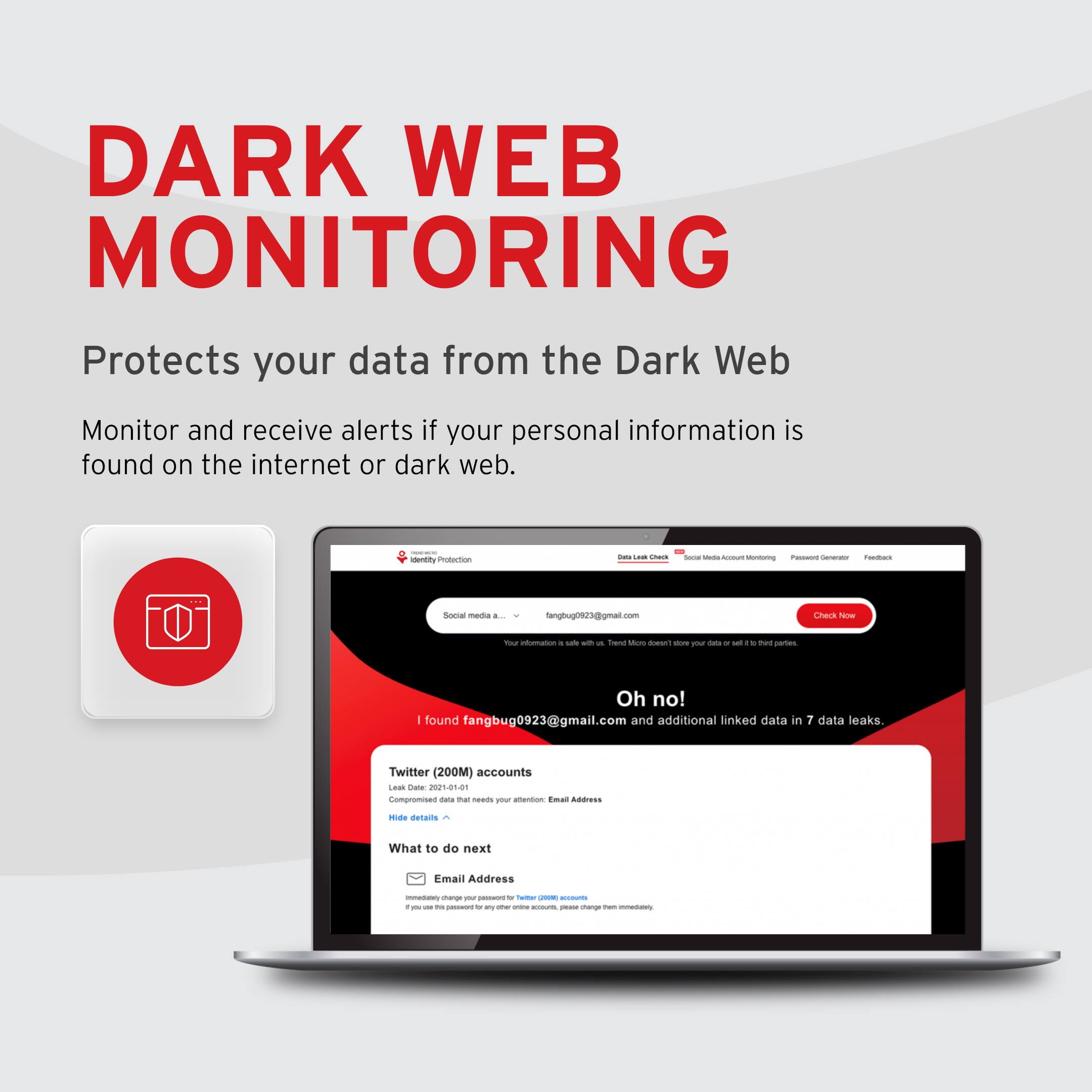 DARK WEB MONITORING  
Protects your data from the Dark Web  

Monitor and receive alerts if your personal information is found on the internet or dark web.  

Oh no!  
fangbug0923@gmail.com and additional linked data in 7 data leaks  

Twitter (200M) accounts  
Leak Date: 2021-05-10  
1812 accounts changed  
What to do next  
Email Address  
Immediately change your password for Twitter (200M) accounts. If you use this password for any other online accounts, please change them immediately.