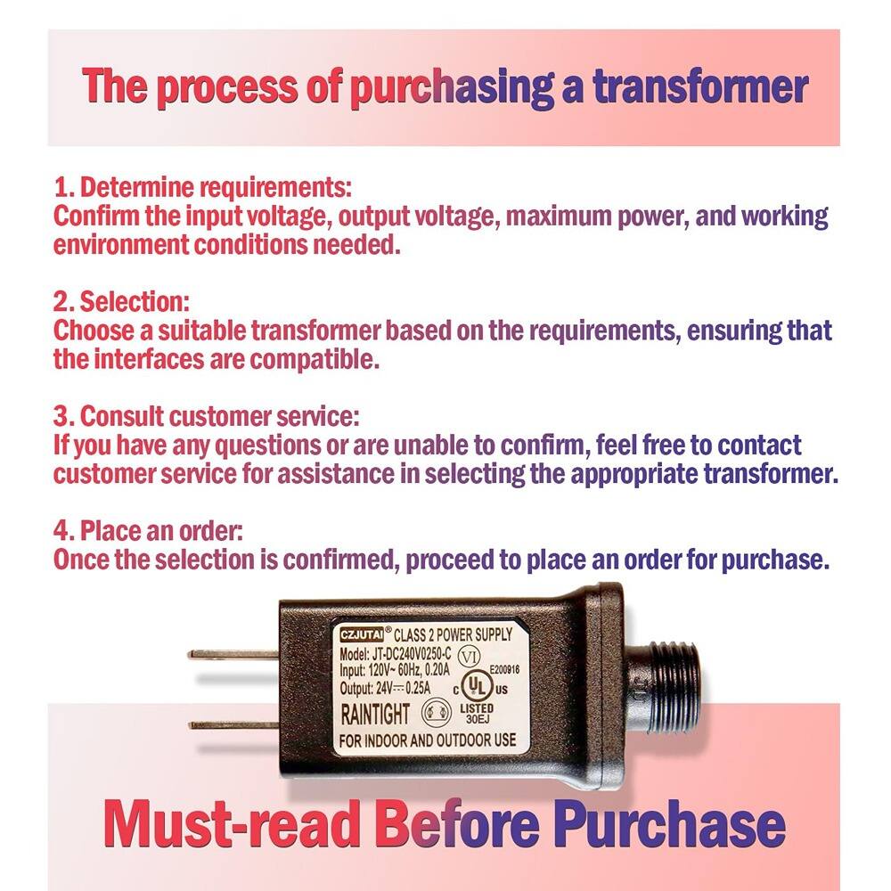 The process of purchasing a transformer

1. Determine requirements:
   Confirm the input voltage, output voltage, maximum power, and working environment conditions needed.

2. Selection:
   Choose a suitable transformer based on the requirements, ensuring that the interfaces are compatible.

3. Consult customer service:
   If you have any questions or are unable to confirm, feel free to contact customer service for assistance in selecting the appropriate transformer.

4. Place an order:
   Once the selection is confirmed, proceed to place an order for purchase.

CZJUTAI CLASS 2 POWER SUPPLY
Model: JT-DC240V0250-C
Input: 120V-60Hz, 0.20A
Output: 24V=0.25A
RAINTIGHT
FOR INDOOR AND OUTDOOR USE

Must-read Before Purchase