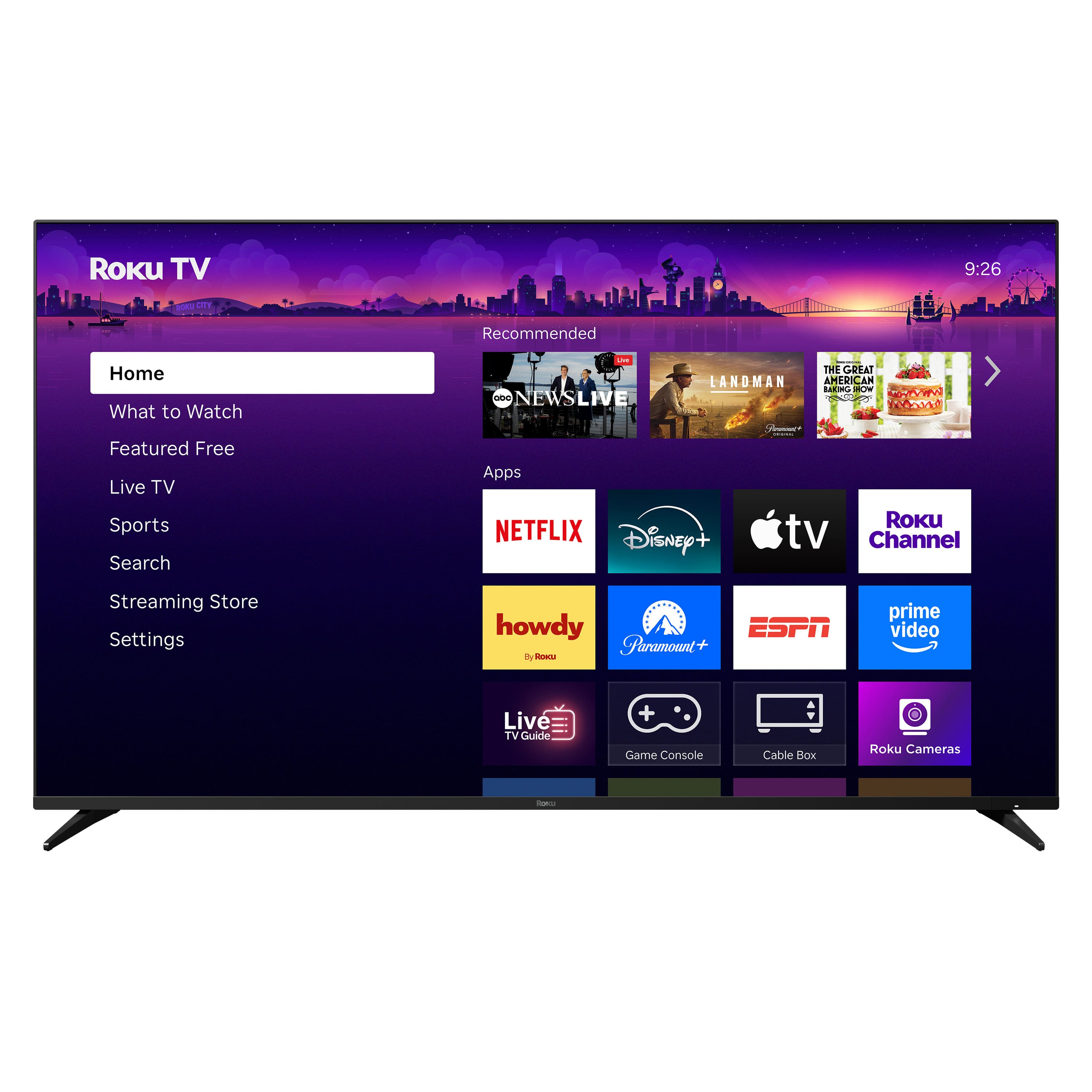 Roku TV
9:26 PM
Home
What to Watch
Featured Free
Live TV
Sports
Search
Streaming Store
Settings
Recommended
Apps
NETFLIX
Disney+
Apple TV
Roku Channel
howdy
Paramount+
ESPN
Prime Video
Live TV Guide
Game Console
Cable Box
Roku Cameras
