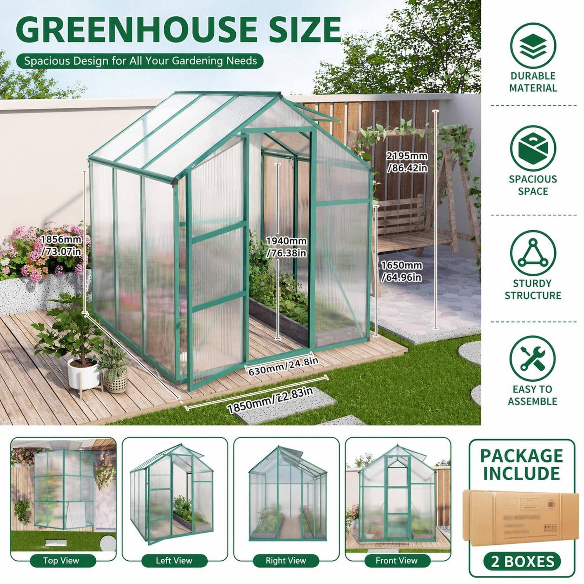 GREENHOUSE SIZE  
Spacious Design for All Your Gardening Needs

DURABLE MATERIAL

2195mm / 86.42in

SPACIOUS SPACE  
1856mm / 73.07in  
1940mm / 76.38in  
1650mm / 64.96in

STURDY STRUCTURE  
630mm / 24.8in  
1850mm / 22.83in

EASY TO ASSEMBLE

PACKAGE INCLUDE  
2 BOXES

Top View  
Left View  
Right View  
Front View
