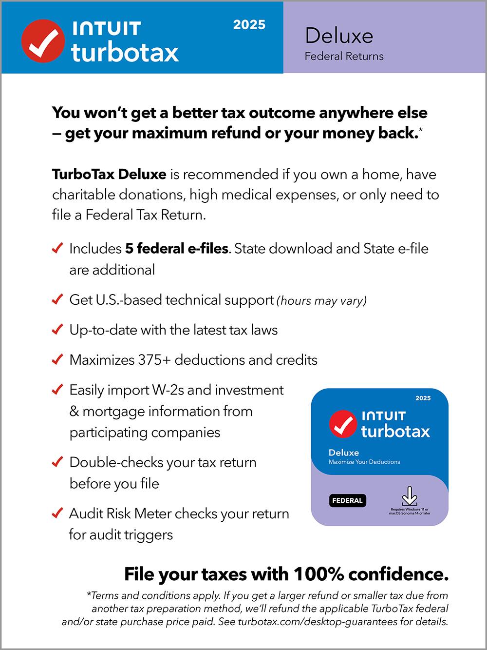 **Intuit TurboTax 2025 Deluxe Federal Returns**

You won't get a better tax outcome anywhere else – get your maximum refund or your money back.*

TurboTax Deluxe is recommended if you own a home, have charitable donations, high medical expenses, or only need to file a Federal Tax Return.

- Includes 5 federal e-files. State download and State e-file are additional
- Get U.S.-based technical support (hours may vary)
- Up-to-date with the latest tax laws
- Maximizes 375+ deductions and credits
- Easily import W-2s and investment & mortgage information from participating companies
- Double-checks your tax return before you file
- Audit Risk Meter checks your return for audit triggers

File your taxes with 100% confidence.

*Terms and conditions apply. If you get a larger refund or smaller tax due from another tax preparation method, we'll refund the applicable TurboTax federal and/or state purchase price paid. See turbotax.com/desktop-guarantees for details.

Requires Windows 10 or later.