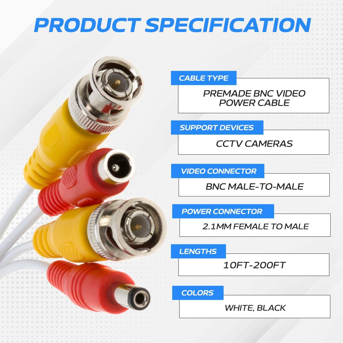 PRODUCT SPECIFICATION

CABLE TYPE: PREMADE BNC VIDEO POWER CABLE

SUPPORT DEVICES: CCTV CAMERAS

VIDEO CONNECTOR: BNC MALE-TO-MALE

POWER CONNECTOR: 2.1MM FEMALE TO MALE

LENGTHS: 10FT-200FT

COLORS: WHITE, BLACK