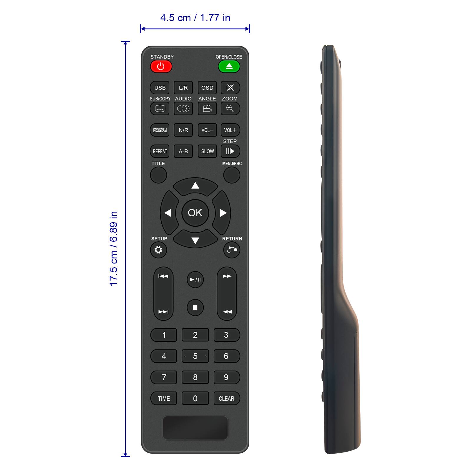 4.5 cm / 1.77 in

17.5 cm / 6.89 cm

STANDBY OPEN/CLOSE USB L/R OSD SUB/COPY AUDIO ANGLE ZOOM PROGRIM N/R VOL- VOL+ REPEAT A-B SLOW STEP II TITLE MCNU/PBC

SETUP OK / RETURN

1 2 3 4 5 6 7 8 9 TIME 0 CLEAR