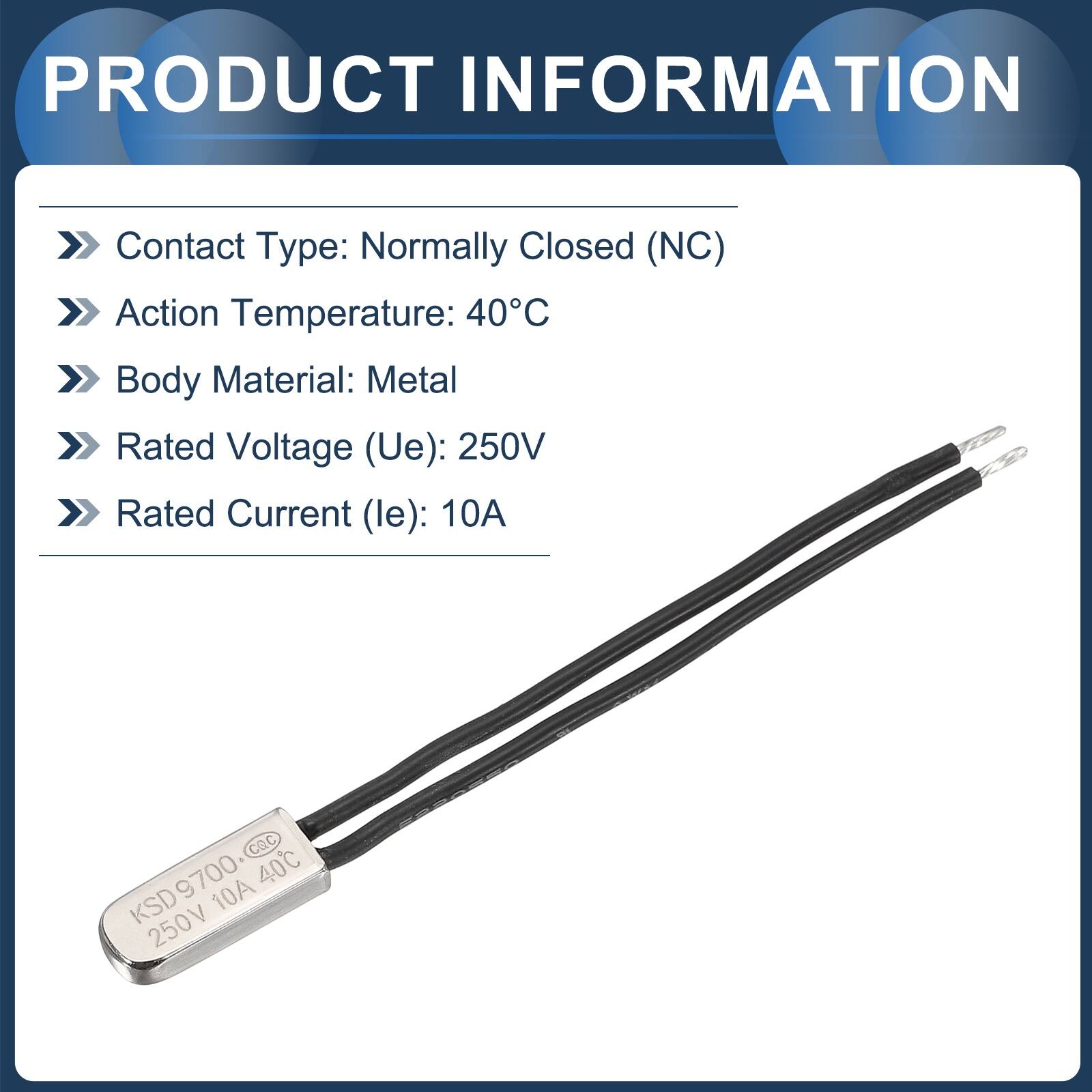 PRODUCT INFORMATION  
Contact Type: Normally Closed (NC)  
Action Temperature: 40°C  
Body Material: Metal  
Rated Voltage (Ue): 250V  
Rated Current (le): 10A  

CQC KSD9700 40C 10A 250V