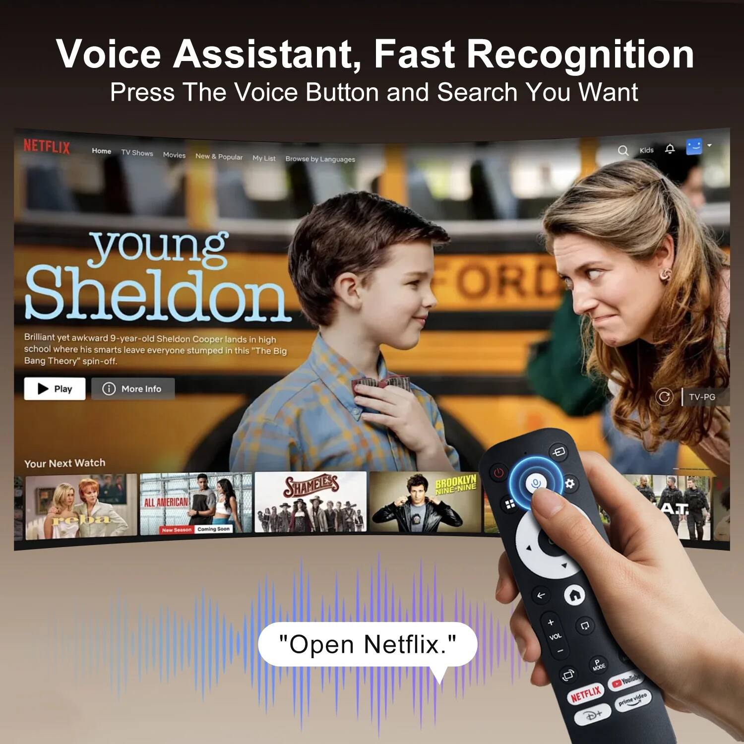 Voice Assistant, Fast Recognition  
Press The Voice Button and Search You Want  

NETFLIX  
Home TV Shows Movies New & Popular My List Browse by Languages  

young Sheldon  
Brilliant yet awkward 9-year-old Sheldon Cooper lands in high school where his smarts leave everyone stumped in this "The Big Bang Theory" spin-off.  
TV-PG  

Your Next Watch  
ALL AMERICAN - New Season Coming Soon  
SHAMELESS  
reba  

"Open Netflix."
