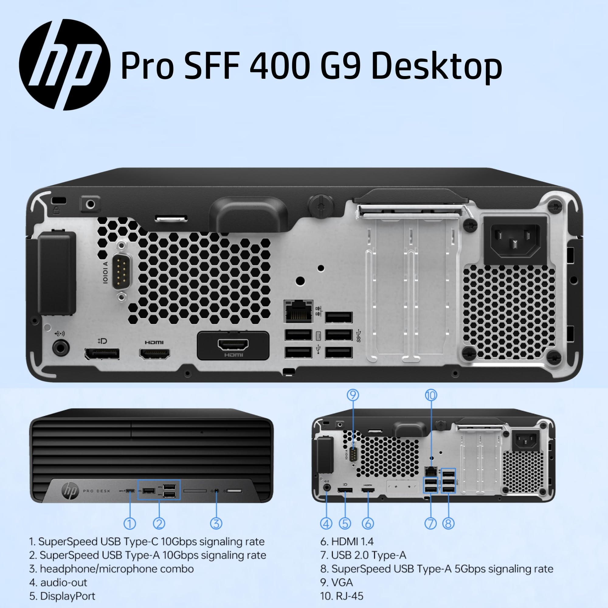 hp Pro SFF 400 G9 Desktop

1. SuperSpeed USB Type-C 10Gbps signaling rate
2. SuperSpeed USB Type-A 10Gbps signaling rate
3. headphone/microphone combo
4. audio-out
5. DisplayPort
6. HDMI 1.4
7. USB 2.0 Type-A
8. SuperSpeed USB Type-A 5Gbps signaling rate
9. VGA
10. RJ-45