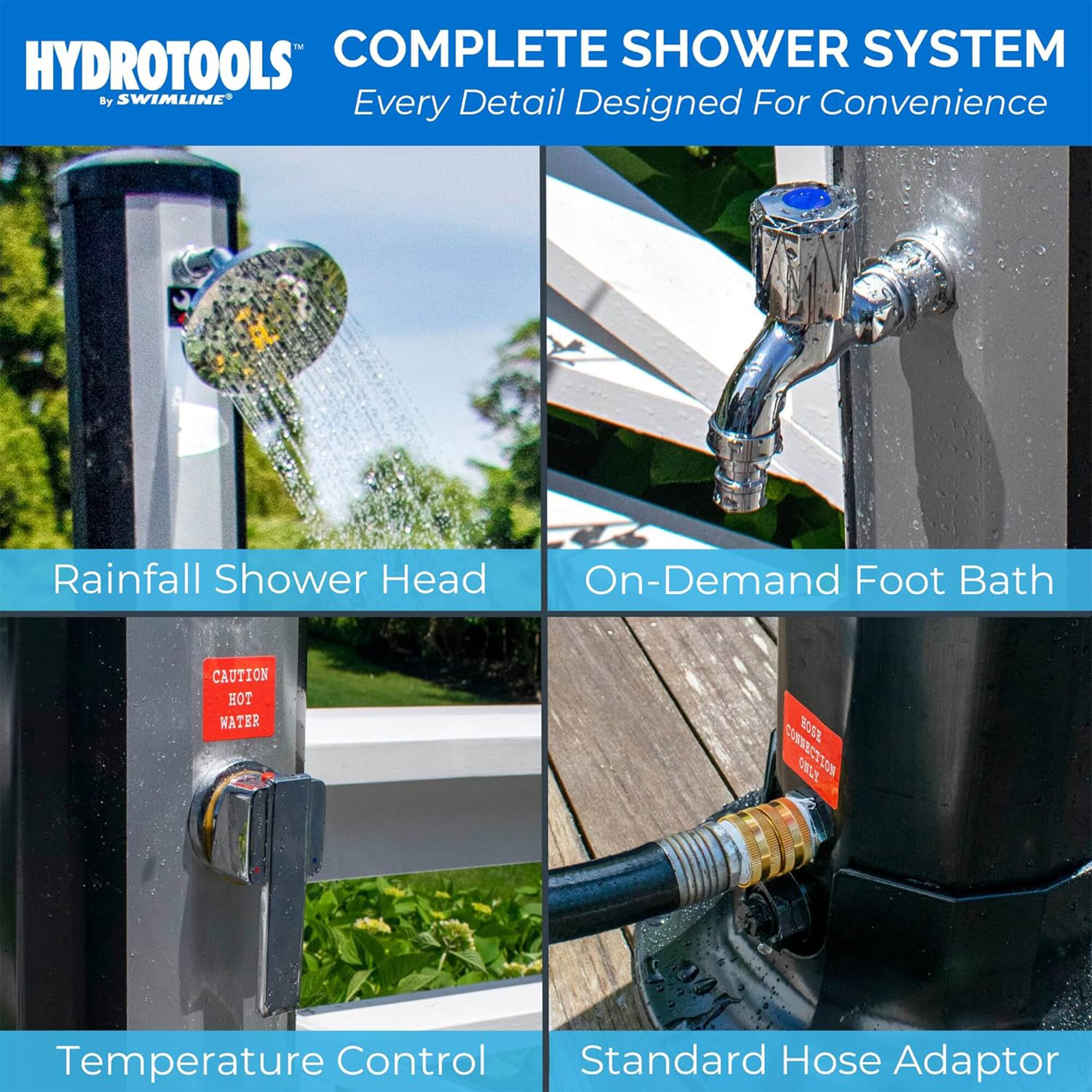 - COMPLETE SHOWER SYSTEM HYDROTOOLS By SWIMLINE
- Every Detail Designed For Convenience
- Rainfall Shower Head
- On-Demand Foot Bath
- CAUTION HOT WATER
- Temperature Control
- Standard Hose Adaptor