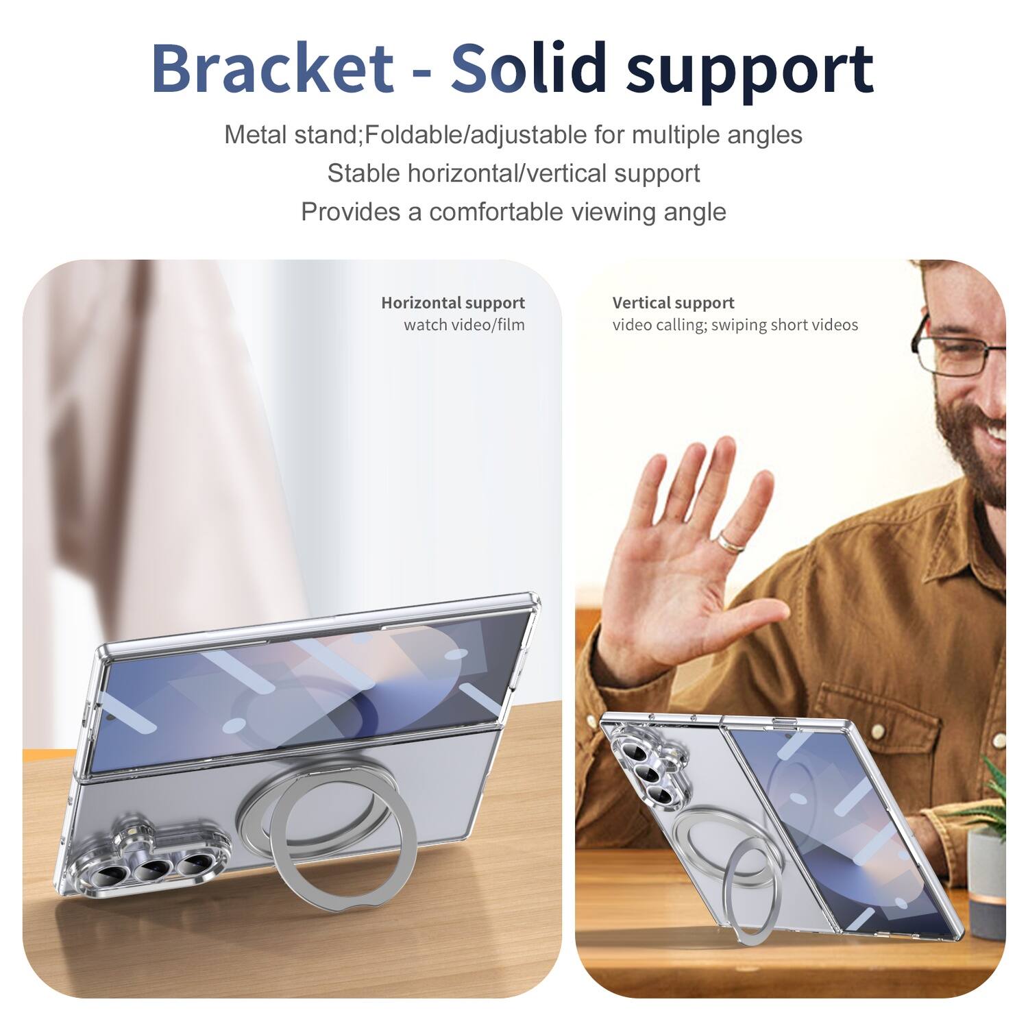 Bracket - Solid support

Metal stand; Foldable/adjustable for multiple angles  
Stable horizontal/vertical support  
Provides a comfortable viewing angle

Horizontal support  
watch video/film

Vertical support  
video calling; swiping short videos
