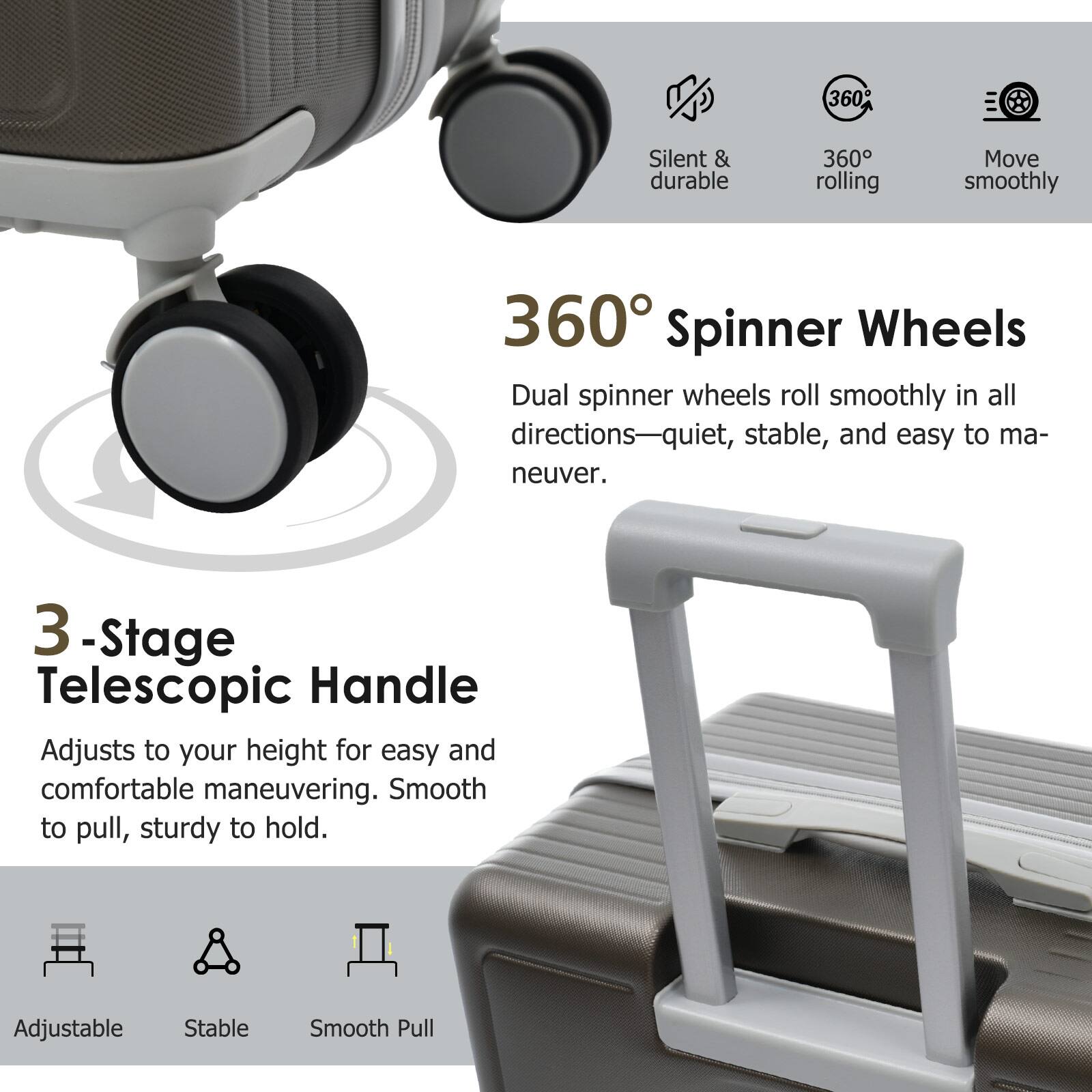 360° Spinner Wheels  
Dual spinner wheels roll smoothly in all directions—quiet, stable, and easy to maneuver.

3-Stage Telescopic Handle  
Adjusts to your height for easy and comfortable maneuvering. Smooth to pull, sturdy to hold.

Silent & durable  
360° rolling  
Move smoothly  

Adjustable  
Stable  
Smooth Pull