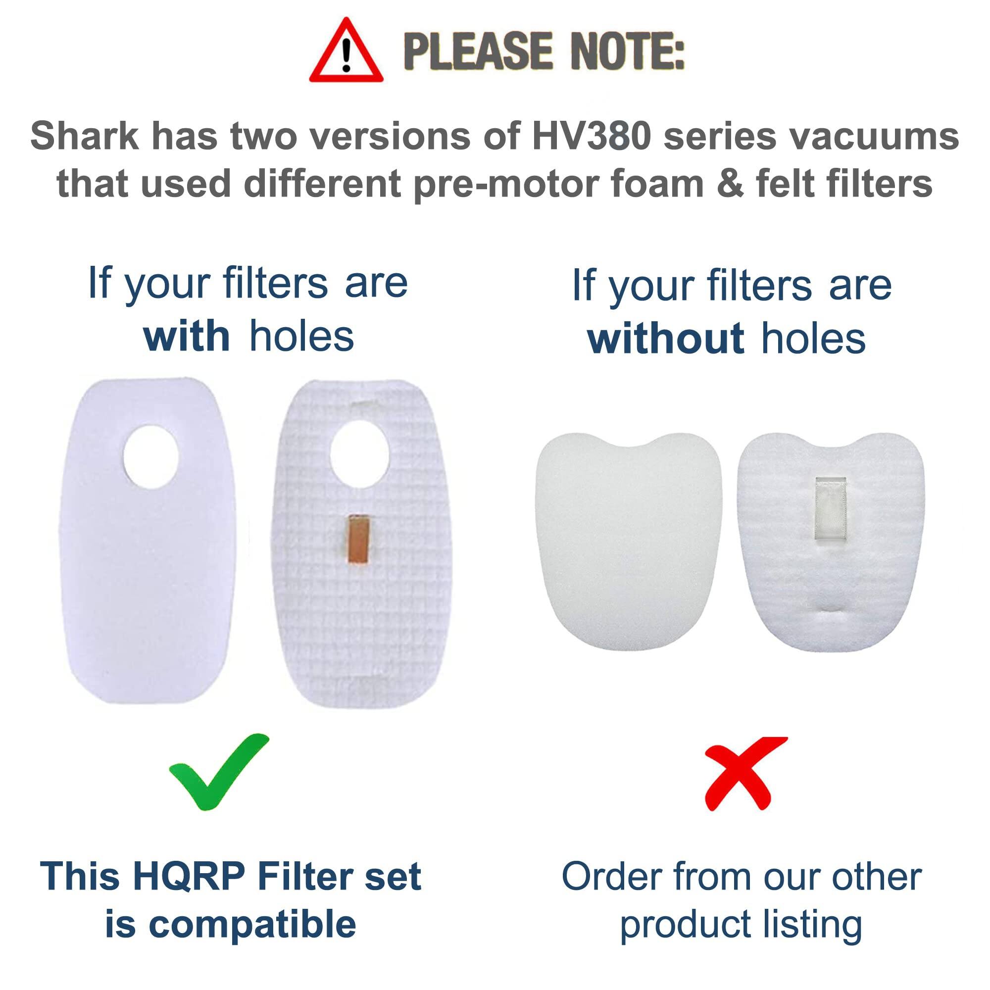 PLEASE NOTE:  
Shark has two versions of HV380 series vacuums that used different pre-motor foam & felt filters

If your filters are with holes  
This HQRP Filter set is compatible

If your filters are without holes  
Order from our other product listing