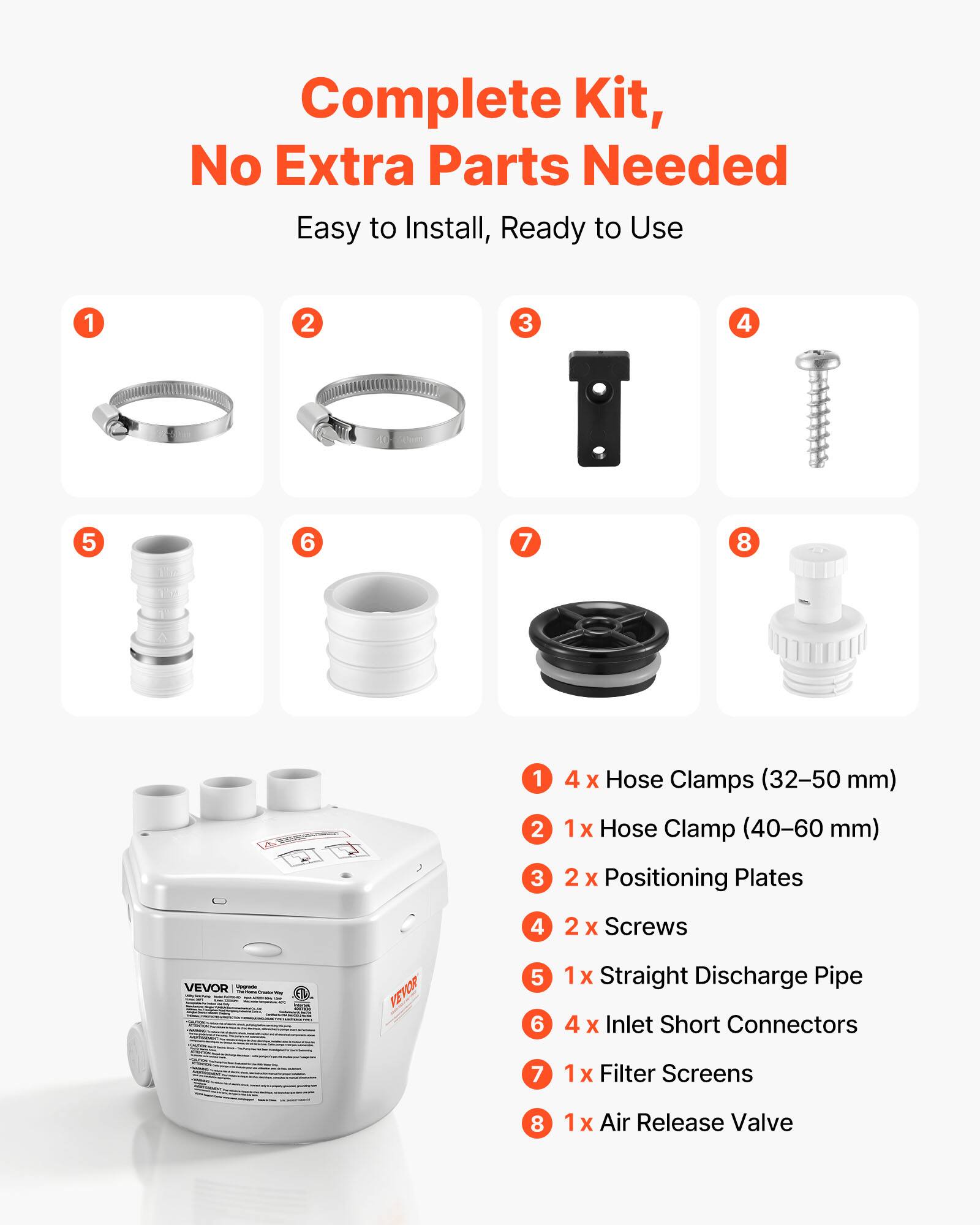 Complete Kit, No Extra Parts Needed Easy to Install, Ready to Use

1. 4 x Hose Clamps (32-50 mm)
2. 1x Hose Clamp (40-60 mm)
3. 2 x Positioning Plates
4. 2 x Screws
5. 1x Straight Discharge Pipe
6. 4 x Inlet Short Connectors
7. 1x Filter Screens
8. 1x Air Release Valve