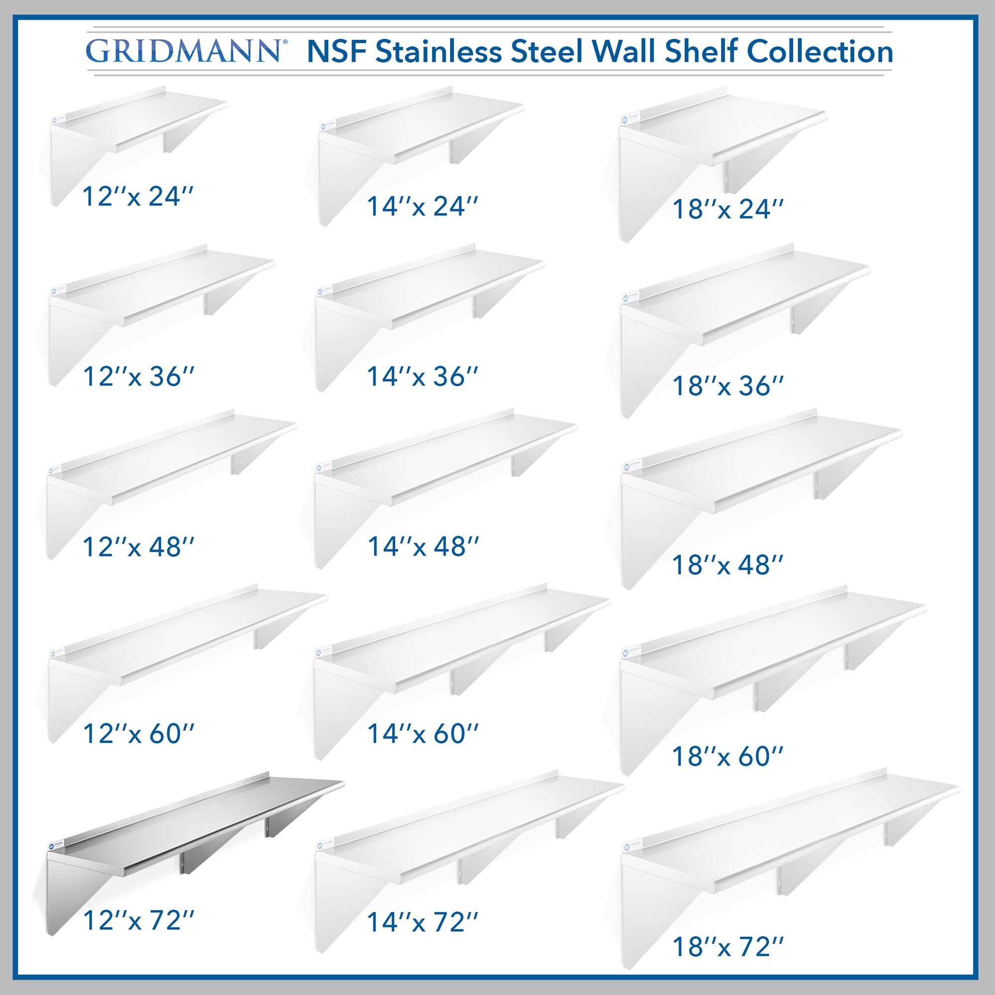 GRIDMANN NSF Stainless Steel Wall Shelf Collection

12"x 24"  
14"x 24"  
18"x 24"  
12"x 36"  
14"x 36"  
18"x 36"  
12"x 48"  
14"x 48"  
18"x 48"  
12"x 60"  
14"x 60"  
18"x 60"  
12"x 72"  
14"x 72"  
18"x 72"