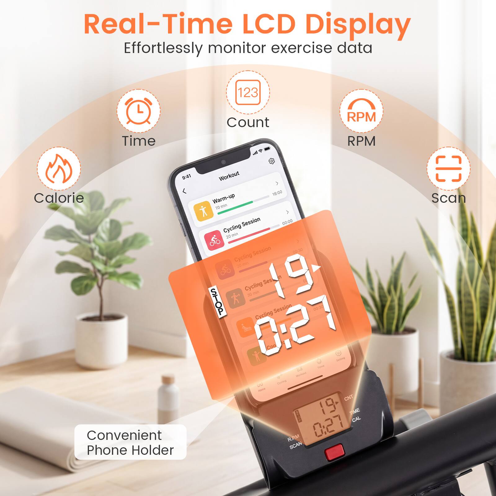 Real-Time LCD Display  
Effortlessly monitor exercise data  
- Time  
- Count  
- RPM  
- Calorie  

Convenient Phone Holder  

Workout  
- Warm-up: 10 min  
- Cycling Session: 20 min  

Cycling Session: 0:27  
- STOP  
- Cycling Session: 0:27  

Scan