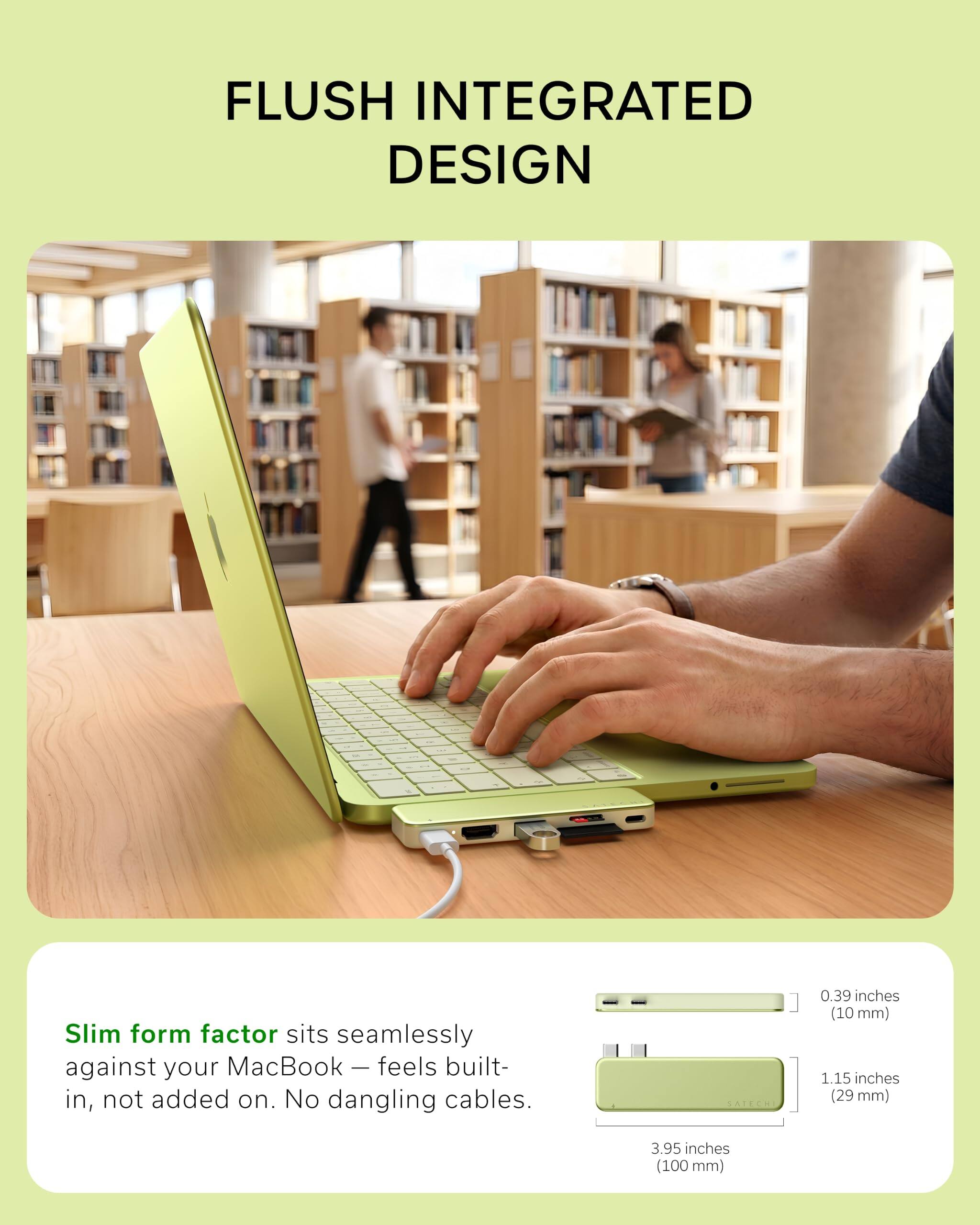 FLUSH INTEGRATED DESIGN

Slim form factor sits seamlessly against your MacBook — feels built-in, not added on. No dangling cables.

0.39 inches (10 mm)  
1.15 inches (29 mm)  
3.95 inches (100 mm)