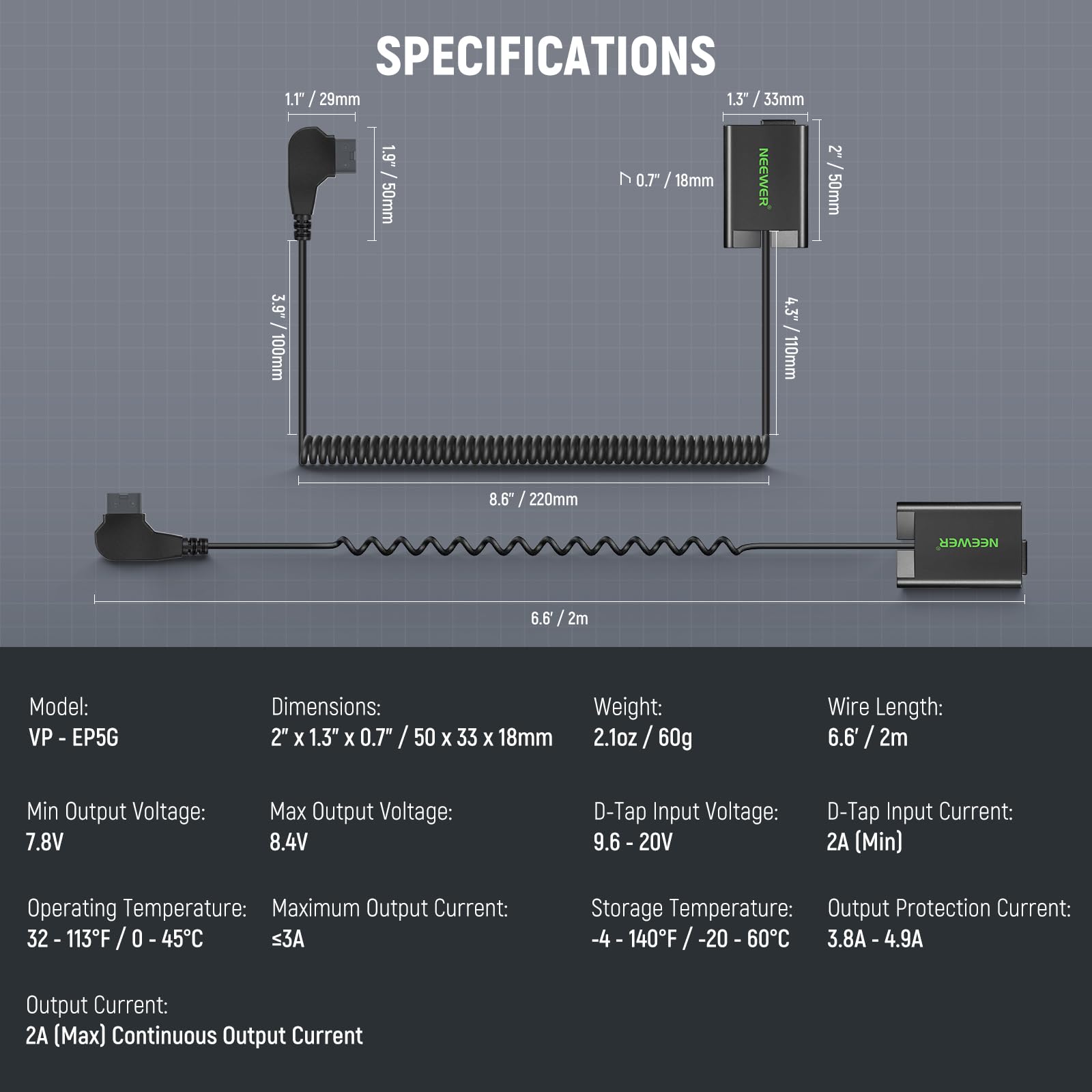 **SPECIFICATIONS**

- **Model:** VP - EP5G
- **Dimensions:** 2" x 1.3" x 0.7" / 50 x 33 x 18mm
- **Weight:** 2.1oz / 60g
- **Wire Length:** 6.6' / 2m
- **Min Output Voltage:** 7.8V
- **Max Output Voltage:** 8.4V
- **D-Tap Input Voltage:** 9.6 - 20V
- **D-Tap Input Current:** 2A (Min)
- **Operating Temperature:** 32 - 113°F / 0 - 45°C
- **Maximum Output Current:** ≤3A
- **Storage Temperature:** -4 - 140°F / -20 - 60°C
- **Output Protection Current:** 3.8A - 4.9A
- **Output Current:** 2A (Max) Continuous Output Current

**Dimensions:**
- 1.1" / 29mm
- 1.3" / 33mm
- 0.7"