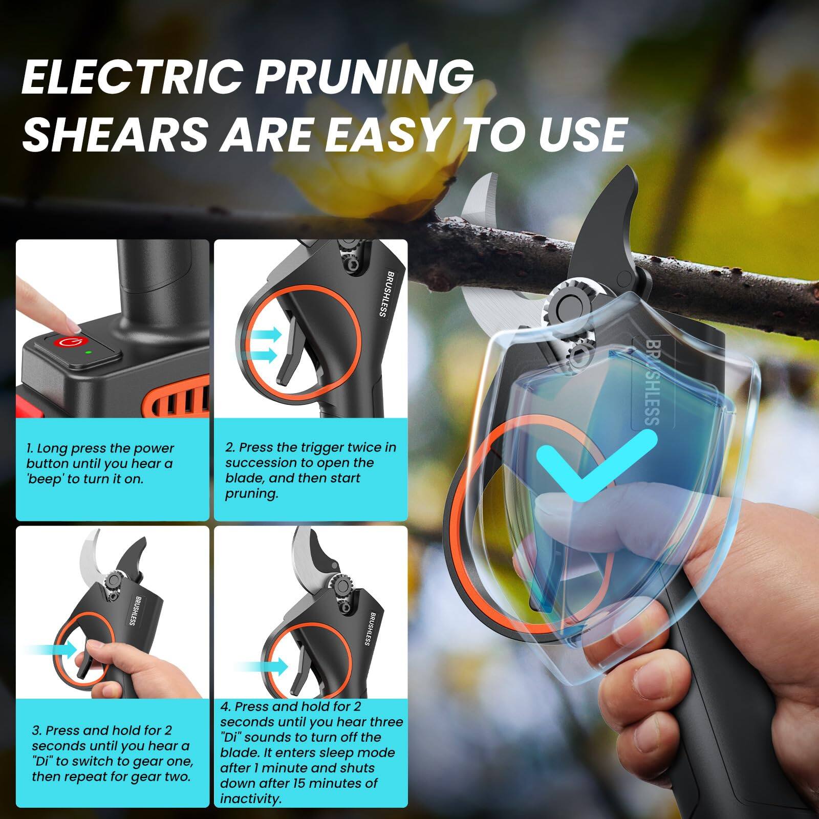 ELECTRIC PRUNING SHEARS ARE EASY TO USE

1. Long press the power button until you hear a 'beep' to turn it on.
2. Press the trigger twice in succession to open the blade, and then start pruning.
3. Press and hold for 2 seconds until you hear a 'Di' to switch to gear one, then repeat for gear two.
4. Press and hold for 2 seconds until you hear three 'Di' sounds to turn off the blade. It enters sleep mode after 1 minute and shuts down after 15 minutes of inactivity.