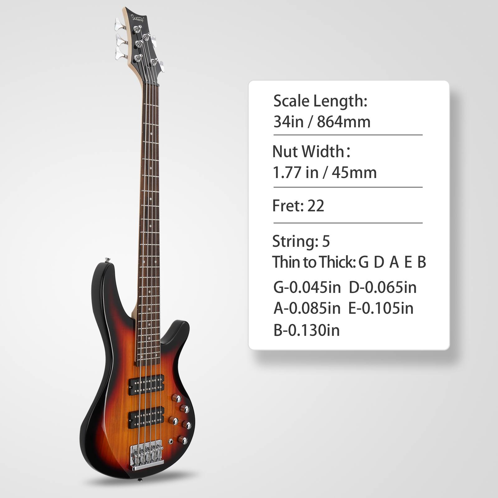Scale Length: 34in / 864mm  
Nut Width: 1.77 in / 45mm  
Fret: 22  
String: 5  
Thin to Thick: G D A E B  
G-0.045in  
D-0.065in  
A-0.085in  
E-0.105in  
B-0.130in