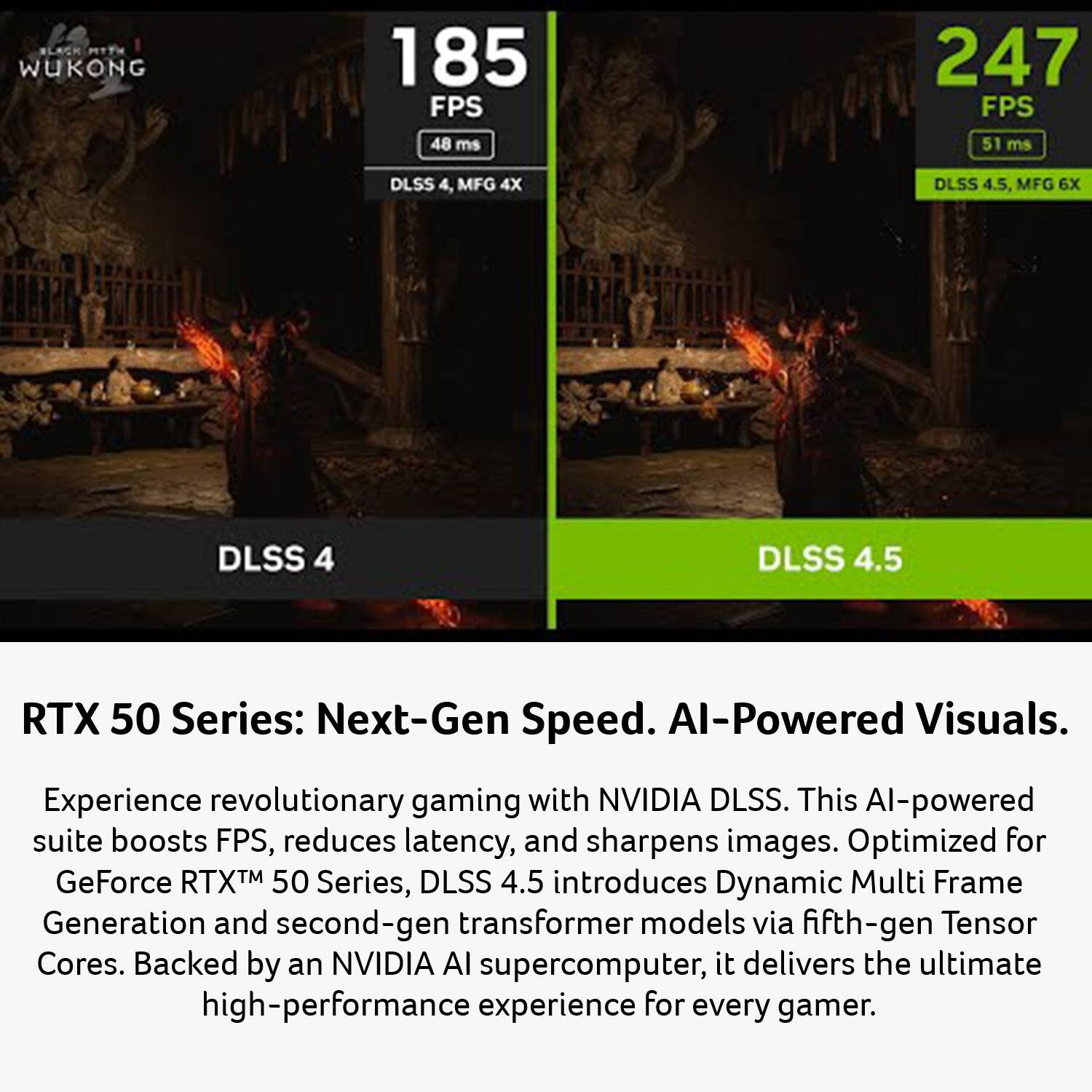 NLAC MTTH WUKONG 185 FPS 48 ms 247 FPS 51 ms DLSS 4, MFG 4X DLSS 4.5, MFG 6X DLSS 4 DLSS 4.5 RTX 50 Series: Next-Gen Speed. AI-Powered Visuals. Experience revolutionary gaming with NVIDIA DLSS. This AI-powered suite boosts FPS, reduces latency, and sharpens images. Optimized for GeForce RTX™ 50 Series, DLSS 4.5 introduces Dynamic Multi Frame Generation and second-gen transformer models via fifth-gen Tensor Cores. Backed by an NVIDIA AI supercomputer, it delivers the ultimate high-performance experience for every gamer.