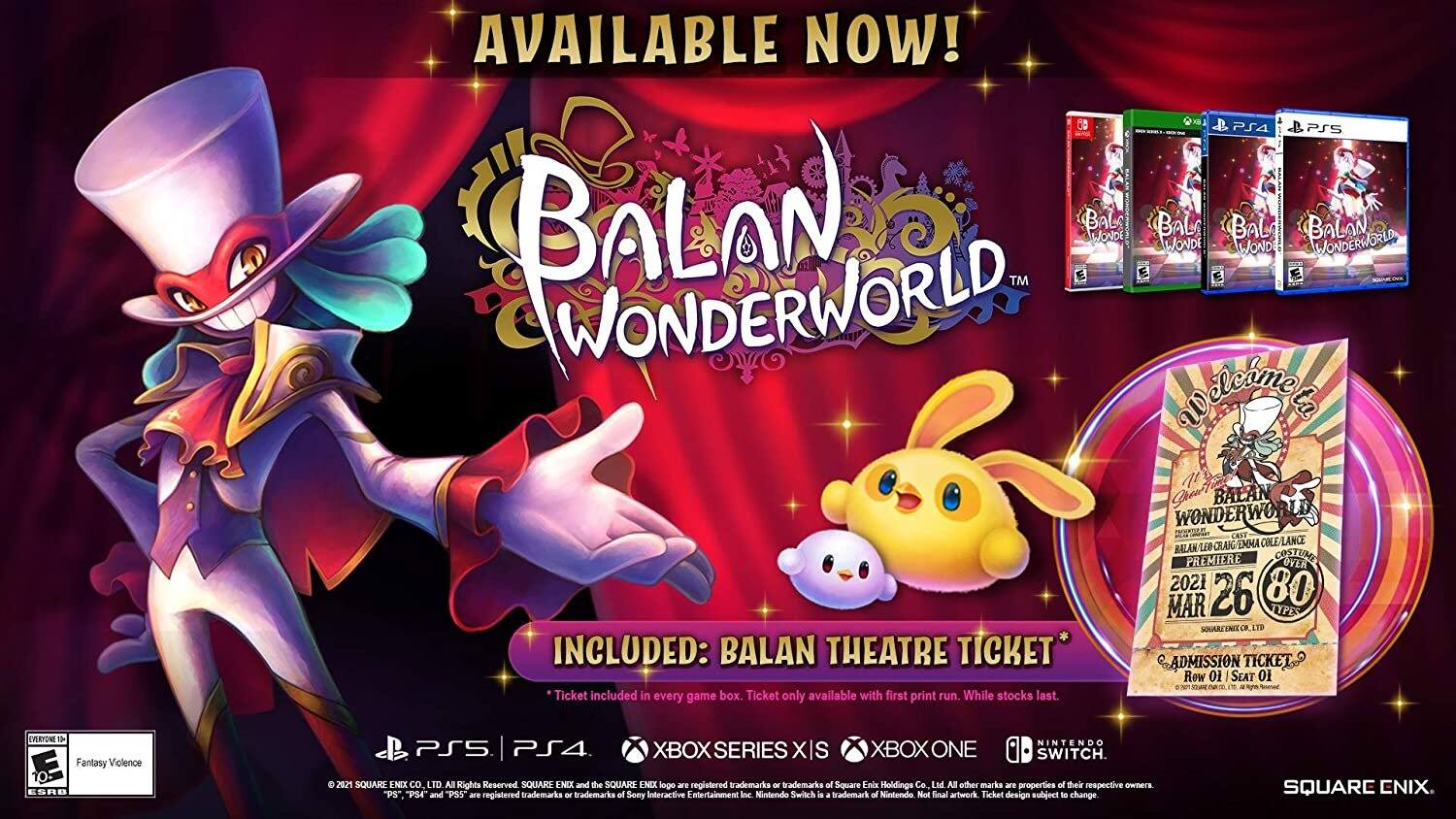 AVAILABLE NOW!  
BALAN WONDERWORLD™  

INCLUDED: BALAN THEATRE TICKET  
Ticket included in every game box. Ticket only available with first print run. While stocks last.  

Ghou' BALAN WONDERWORLD PREMIERE  
CANT LEO CRAIG MMA COLE/LANCE  
BALAN PREMIERE COSTUME  
OVER 2021  
80  
MAR 26  
JYPES  
SQUARCENDE  
C  
ADMISSION TICKET  
Row 01  
SEAT 01  

Fantasy Violence  
ESRB  
NINTENDO  
PS5  
PS4  
XBOX SERIES X  
XBOX ONE  
SWITCH  

2021 SQUARE ENIX CO. LTD. All Rights Reserved. SQUARE ENIX and the SQUARE ENIX logo are registered trademarks of Square Enix Holdings Co. Ltd. All other marks and properties are of their respective owners. "PS" "PS4" and "PS5" are registered trademarks of Sony Interactive Entertainment Inc. Nintendo Switch is a trademark of Nintendo. Not final artwork. Ticket design subject to change.  

SQUARE ENIX