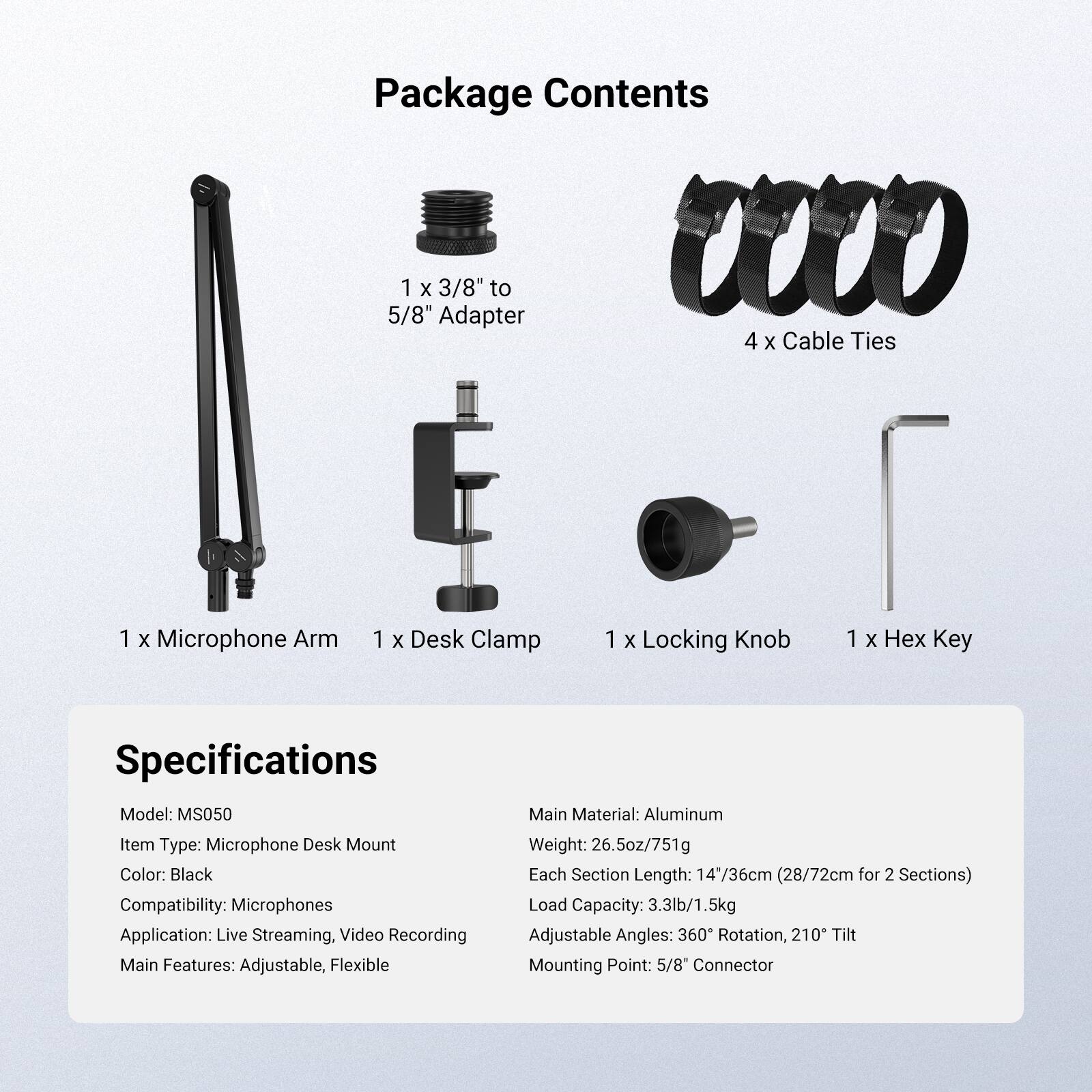Package Contents

- 1 x 3/8" to 5/8" Adapter
- 4 x Cable Ties
- 1 x Microphone Arm
- 1 x Desk Clamp
- 1 x Locking Knob
- 1 x Hex Key

Specifications

- Model: MS050
- Item Type: Microphone Desk Mount
- Color: Black
- Compatibility: Microphones
- Application: Live Streaming, Video Recording
- Main Features: Adjustable, Flexible
- Main Material: Aluminum
- Weight: 26.5oz/751g
- Each Section Length: 14*36cm (28/72cm for 2 Sections)
- Load Capacity: 3.3lb/1.5kg
- Adjustable Angles: 360° Rotation, 210° Tilt
- Mounting Point: 5/8" Connector