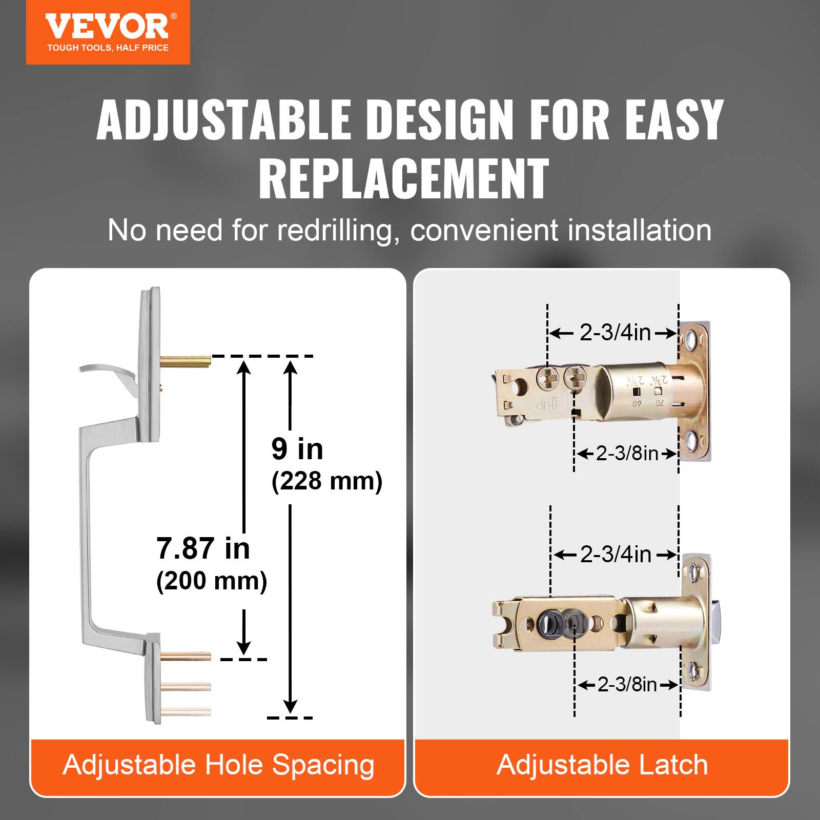 VEVOR TOUGH TOOLS. ADJUSTABLE DESIGN FOR EASY REPLACEMENT. No need for redrilling, convenient installation. 2-3/4in E dnl S 37. 07 a 9 in (228 mm) 2-3/8in 7.87 in (200 mm) 2-3/4in 2-3/8in Adjustable Hole Spacing Adjustable Latch