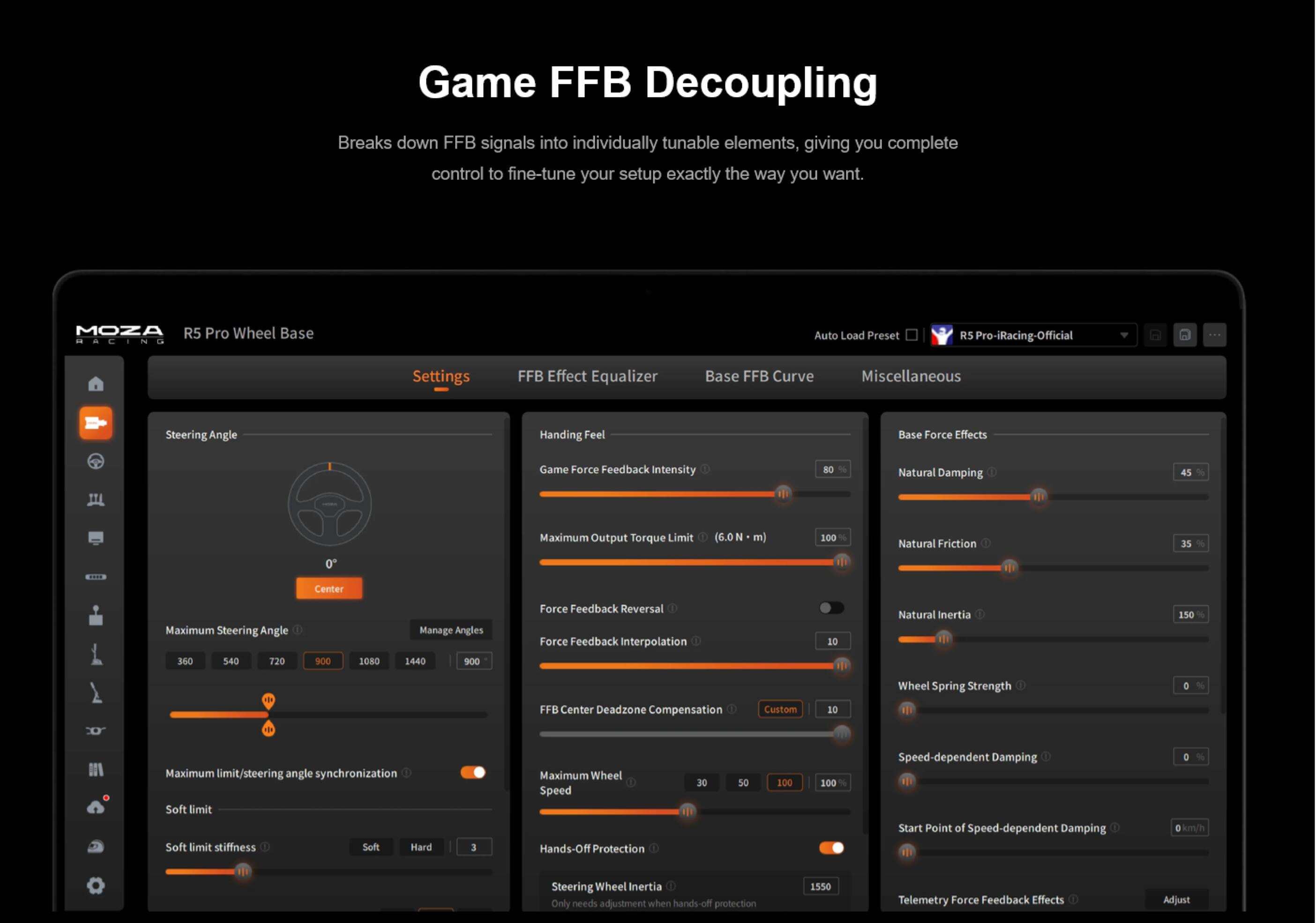 Game FFB Decoupling

Breaks down FFB signals into individually tunable elements, giving you complete control to fine-tune your setup exactly the way you want.

MOZA R5 Pro Wheel Base RACING

Auto Load Preset
R5 Pro-iRacing-Official

Settings
FFB Effect Equalizer
Base FFB Curve
Miscellaneous

Steering Angle
Handing Feel
Base Force Effects

Game Force Feedback Intensity
Natural Damping
45
0
Maximum Output Torque Limit
(6.0 m)
100
Natural Friction
35
Center
Maximum Steering Angle
360 540 720 900 1080 1440
Manage Angles
1440 900
Force Feedback Reversal
Force Feedback Interpolation
10
Natural Inertia
150
Wheel Spring Strength
0
FFB Center Deadzone Compensation
Custom
10

THE
Maximum limit/steering angle synchronization
Soft limit
Soft limit stiffness
Soft Hard
3
Maximum Wheel Speed
Hands-Off Protection
30
50
100
100 %
Speed