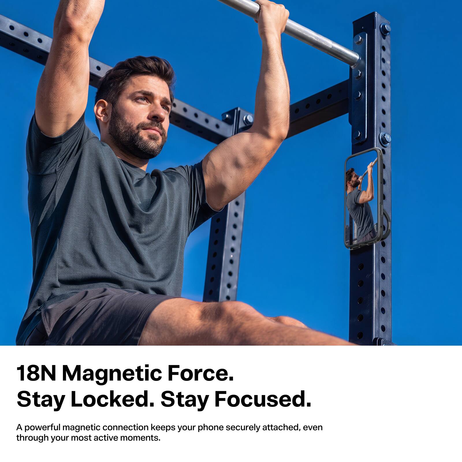18N Magnetic Force. Stay Locked. Stay Focused.  
A powerful magnetic connection keeps your phone securely attached, even through your most active moments.