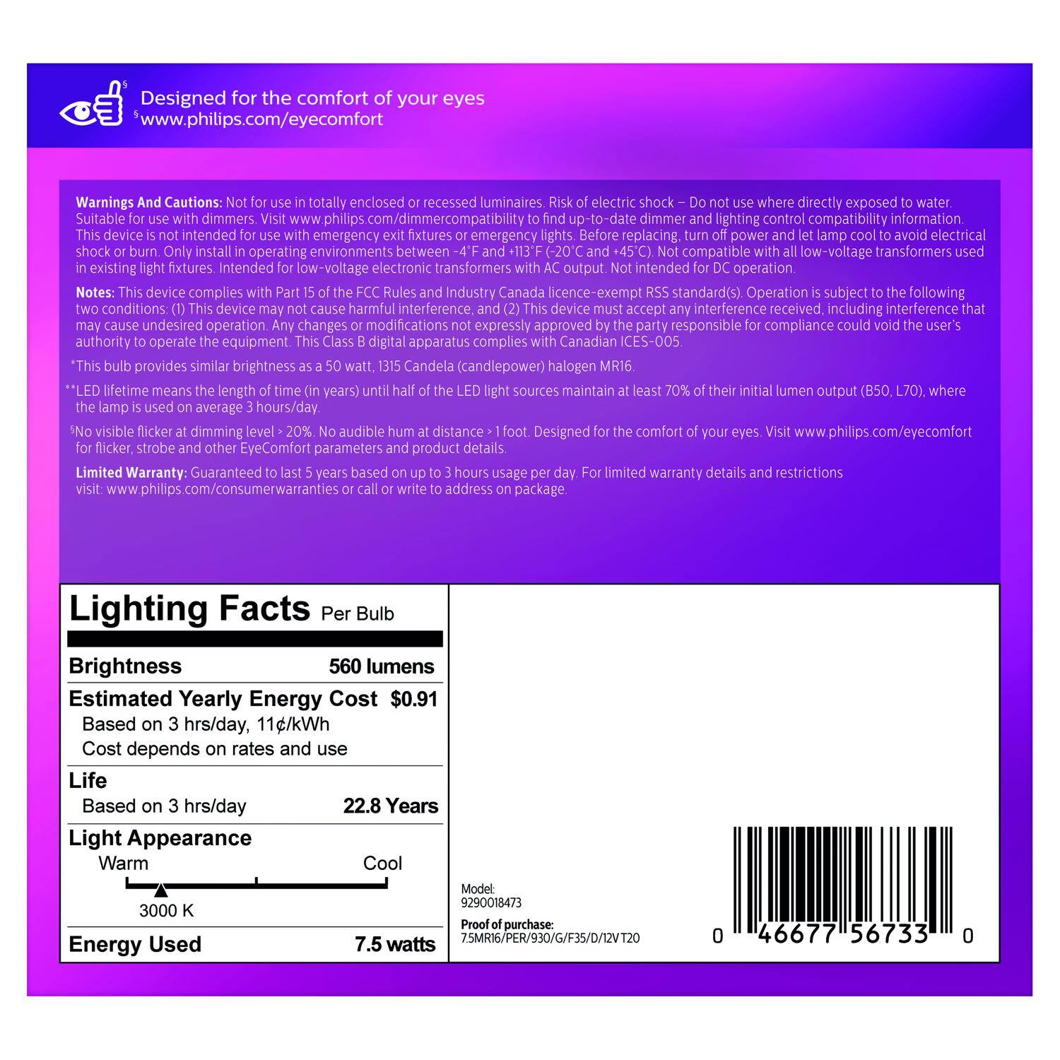 Designed for the comfort of your eyes  
www.philips.com/eyecomfort

Warnings And Cautions:  
- Not for use in totally enclosed or recessed luminaires.  
- Risk of electric shock – Do not use where directly exposed to water.  
- Suitable for use with dimmers. Visit www.philips.com/dimmercompatibility to find up-to-date dimmer and lighting control compatibility information.  
- This device is not intended for use with emergency exit fixtures or emergency lights.  
- Before replacing, turn off power and let lamp cool to avoid electrical shock or burn.  
- Only install in existing light fixtures.  
- Intended for low-voltage electronic transformers with AC output. Not intended for DC operation.  
- This device complies with the FCC rules (47 CFR 15.113) and Canada ICES-005.  
- Operation is subject to the following two conditions: (1) This device may cause harmful interference, and (2) this device may not be able to accept interference that may cause undesired operation. Changes or modifications not expressly approved by the party responsible for compliance could void the user's authority to operate the equipment. This Class B digital apparatus complies with Canadian IC