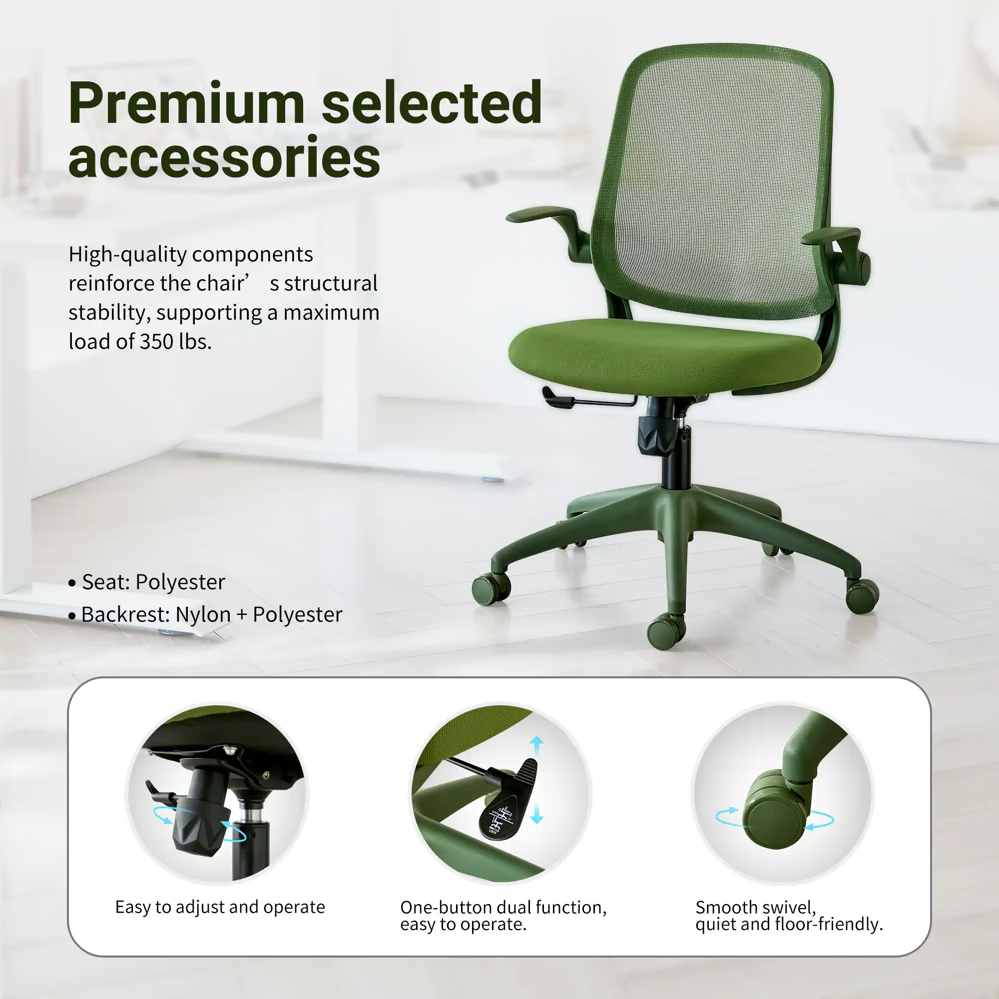 Premium selected accessories

High-quality components reinforce the chair's structural stability, supporting a maximum load of 350 lbs.

Seat: Polyester  
Backrest: Nylon + Polyester

Easy to adjust and operate  
One-button dual function, easy to operate.  
Smooth swivel, quiet and floor-friendly.