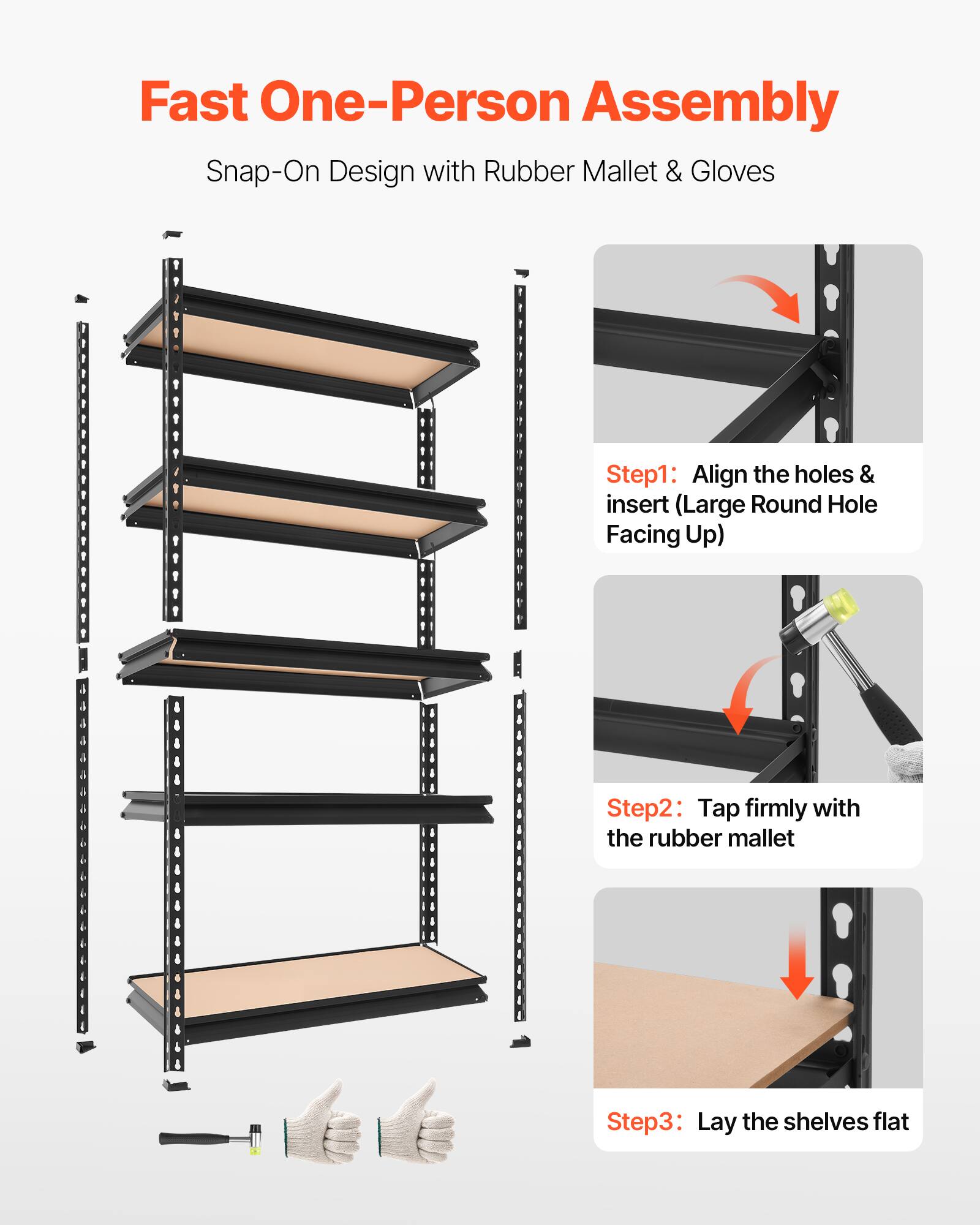 Fast One-Person Assembly  
Snap-On Design with Rubber Mallet & Gloves

Step 1: Align the holes & insert (Large Round Hole Facing Up)  
Step 2: Tap firmly with the rubber mallet  
Step 3: Lay the shelves flat