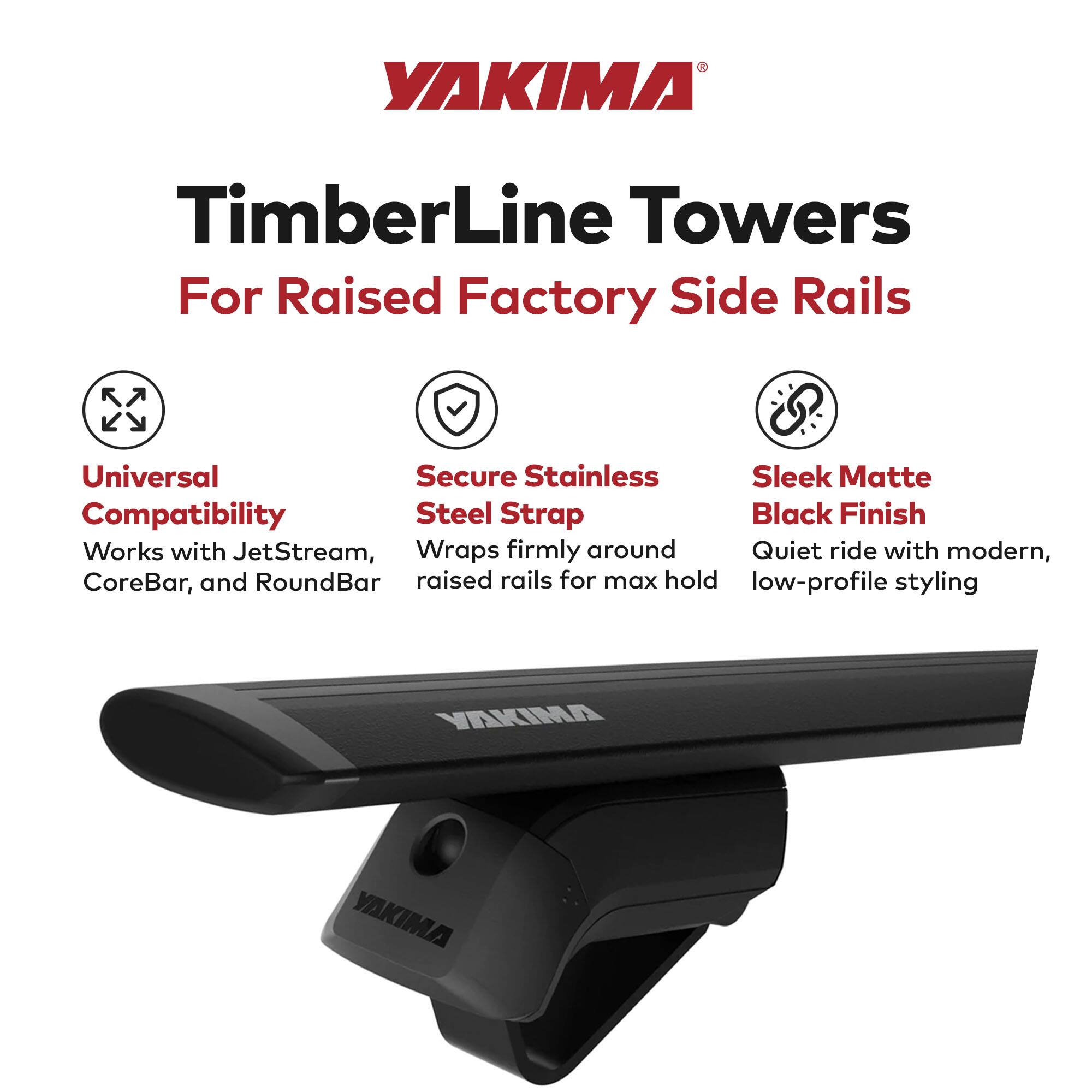 YAKIMA TimberLine Towers  
For Raised Factory Side Rails  

- Universal Compatibility  
  Works with JetStream, CoreBar, and RoundBar  

- Secure Stainless Steel Strap  
  Wraps firmly around raised rails for max hold  

- Sleek Matte Black Finish  
  Quiet ride with modern, low-profile styling