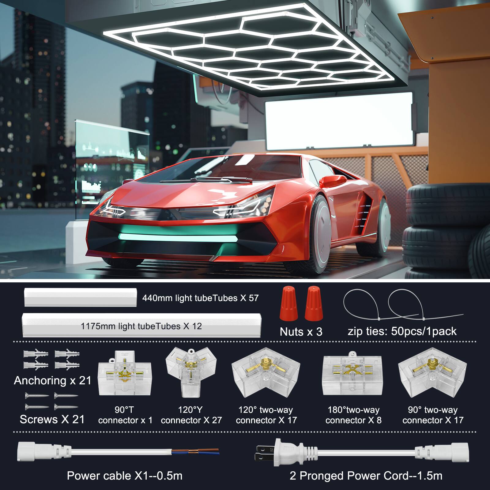 - 440mm light tube Tubes X 57
- 1175mm light tube Tubes X 12
- Nuts X 3
- zip ties: 50pcs/1pack
- Anchoring x 21
- Screws X 21
- 90°T connector x 1
- 120°Y connector x 27
- 120° two-way connector x 17
- 180° two-way connector x 8
- 90° two-way connector x 17
- Power cable X1--0.5m
- 2 Pronged Power Cord--1.5m