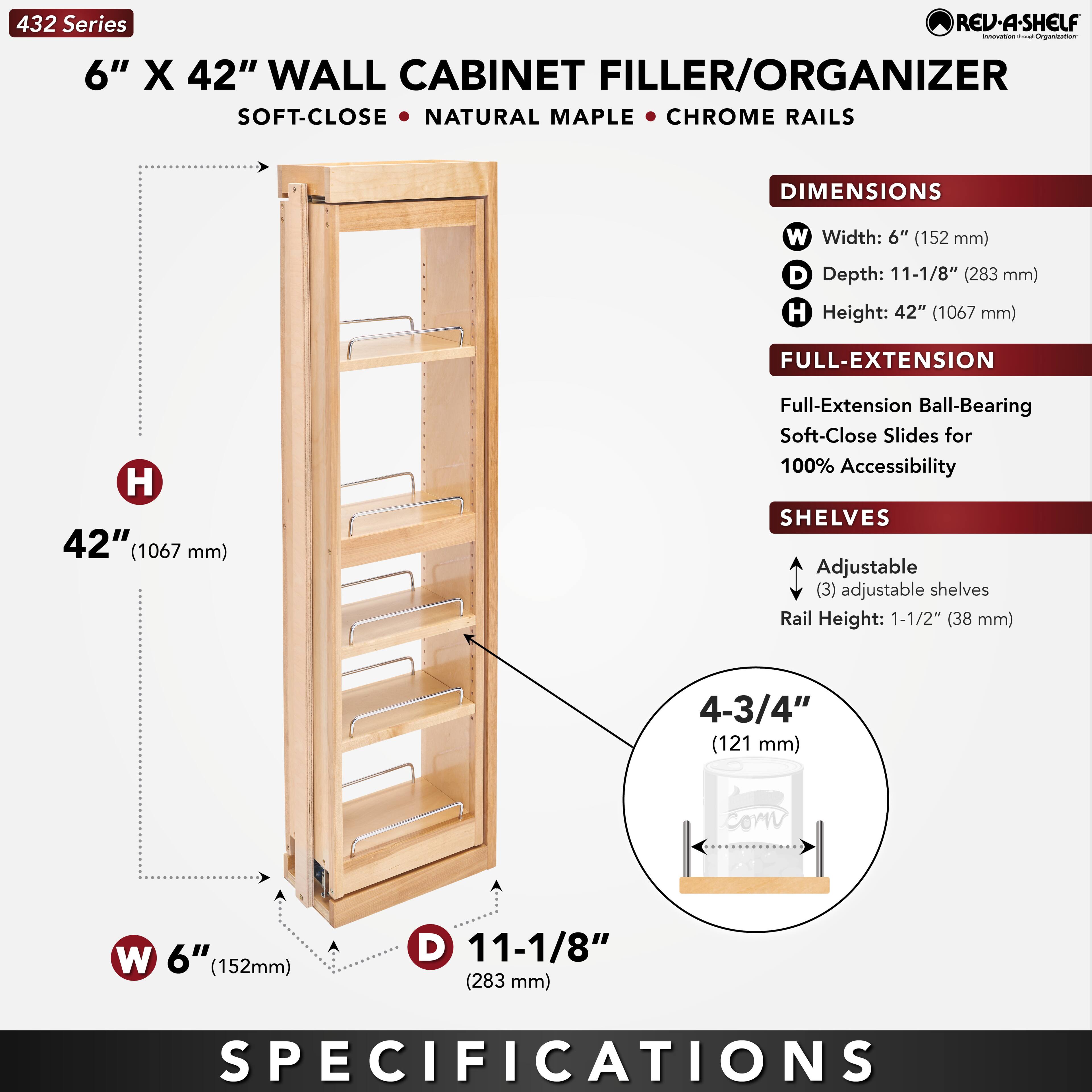432 Series  
6" X 42" WALL CABINET FILLER/ORGANIZER  
SOFT-CLOSE • NATURAL MAPLE • CHROME RAILS  

DIMENSIONS  
W Width: 6" (152 mm)  
D Depth: 11-1/8" (283 mm)  
H Height: 42" (1067 mm)  

FULL-EXTENSION  
Full-Extension Ball-Bearing Soft-Close Slides for 100% Accessibility  

SHELVES  
Adjustable (3) adjustable shelves  
Rail Height: 1-1/2" (38 mm)  
4-3/4" (121 mm)  

SPECIFICATIONS