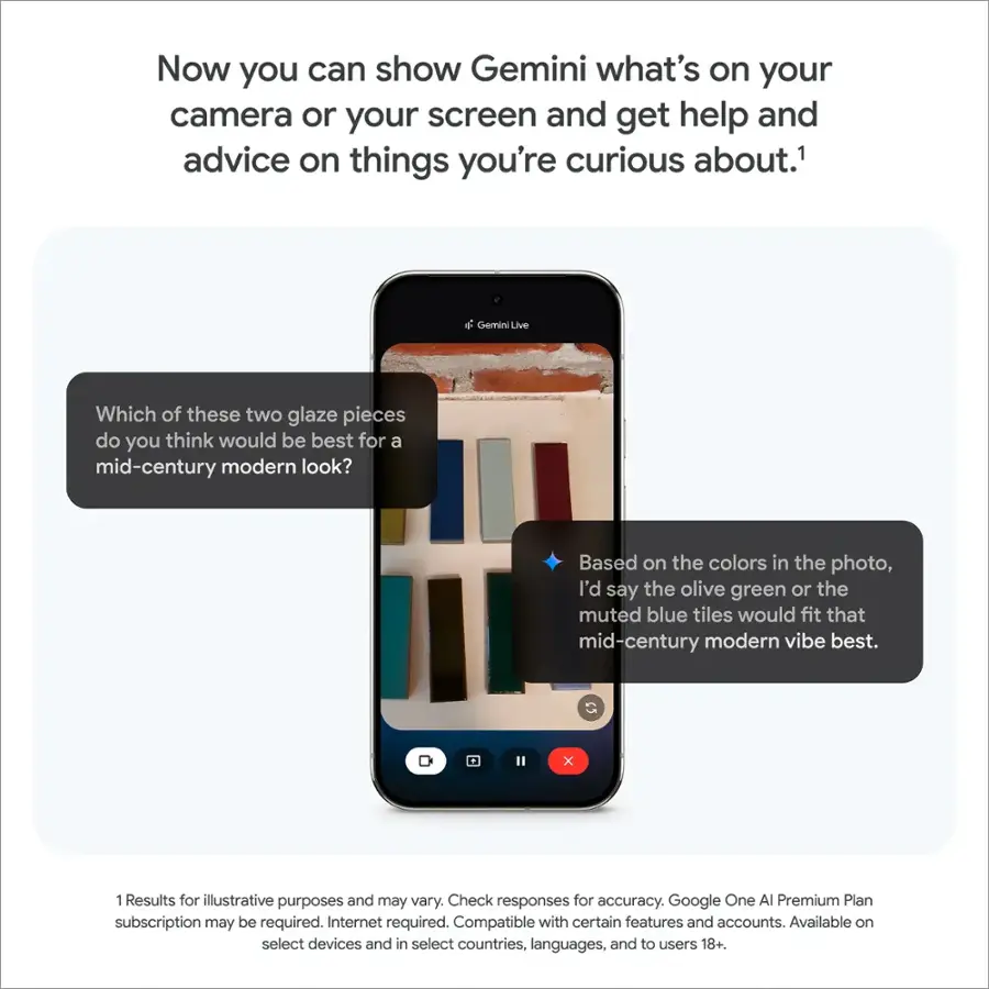 Now you can show Gemini what's on your camera or your screen and get help and advice on things you're curious about.

Which of these two glaze pieces do you think would be best for a mid-century modern look?

Based on the colors in the photo, I'd say the olive green or the muted blue tiles would fit that mid-century modern vibe best.

1. Results for illustrative purposes and may vary. Check responses for accuracy.
2. Google One AI Premium Plan subscription may be required.
3. Internet required.
4. Compatible with certain features and accounts.
5. Available on select devices and in select countries, languages, and to users 18+.