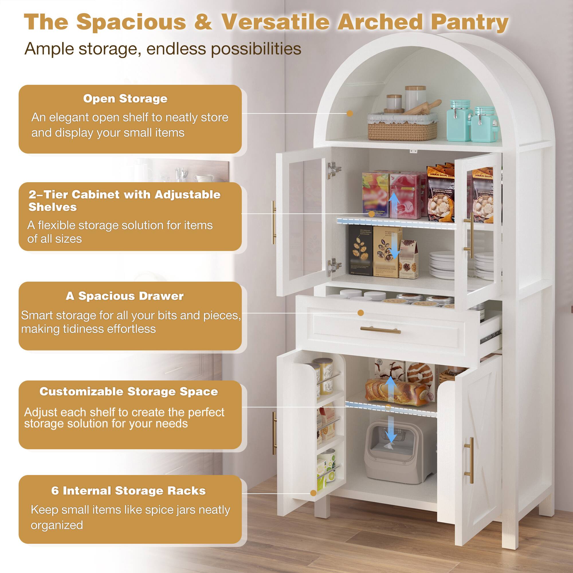 The Spacious & Versatile Arched Pantry  
Ample storage, endless possibilities  

- **Open Storage**  
  An elegant open shelf to neatly store and display your small items  

- **2-Tier Cabinet with Adjustable Shelves**  
  A flexible storage solution for items of all sizes  

- **A Spacious Drawer**  
  Smart storage for all your bits and pieces, making tidiness effortless  

- **Customizable Storage Space**  
  Adjust each shelf to create the perfect storage solution for your needs  

- **6 Internal Storage Racks**  
  Keep small items like spice jars neatly organized
