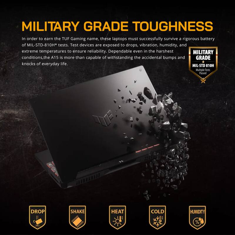 MILITARY GRADE TOUGHNESS

In order to earn the TUF Gaming name, these laptops must successfully survive a rigorous battery of MIL-STD-810H* tests. Test devices are exposed to drops, vibration, humidity, and extreme temperatures to ensure reliability. Dependable even in the harshest MILITARY conditions, the A15 is more than capable of withstanding the accidental bumps and knocks of everyday life.

MIL-STD 810H Multiple Tests Passed

DROP SHAKE HEAT COLD HUMIDITY %