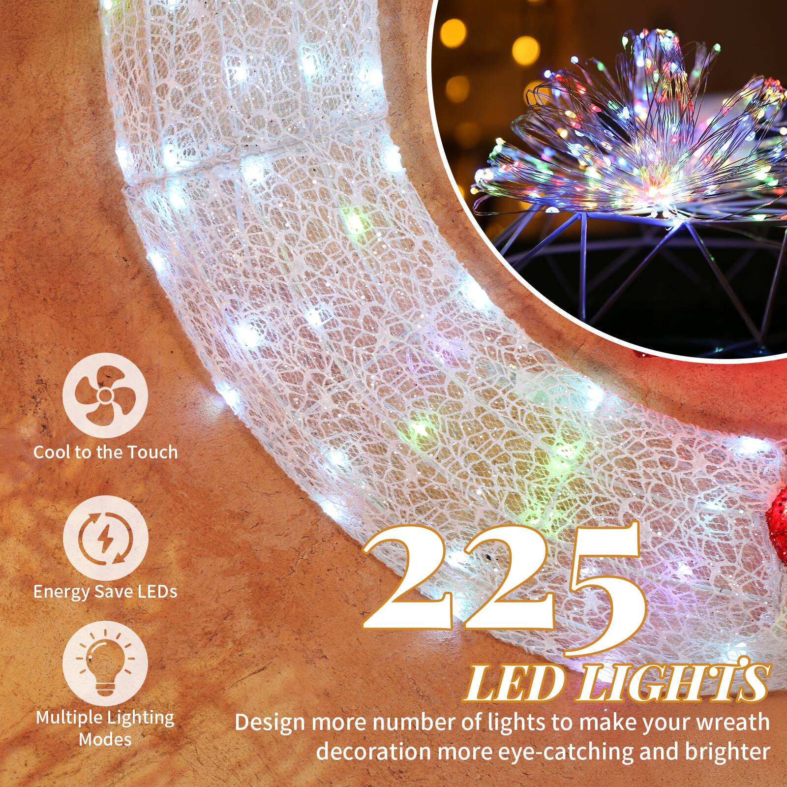 Cool to the Touch  
Energy Save LEDs  
Multiple Lighting Modes  

225 LED LIGHTS  

Design more number of lights to make your wreath decoration more eye-catching and brighter
