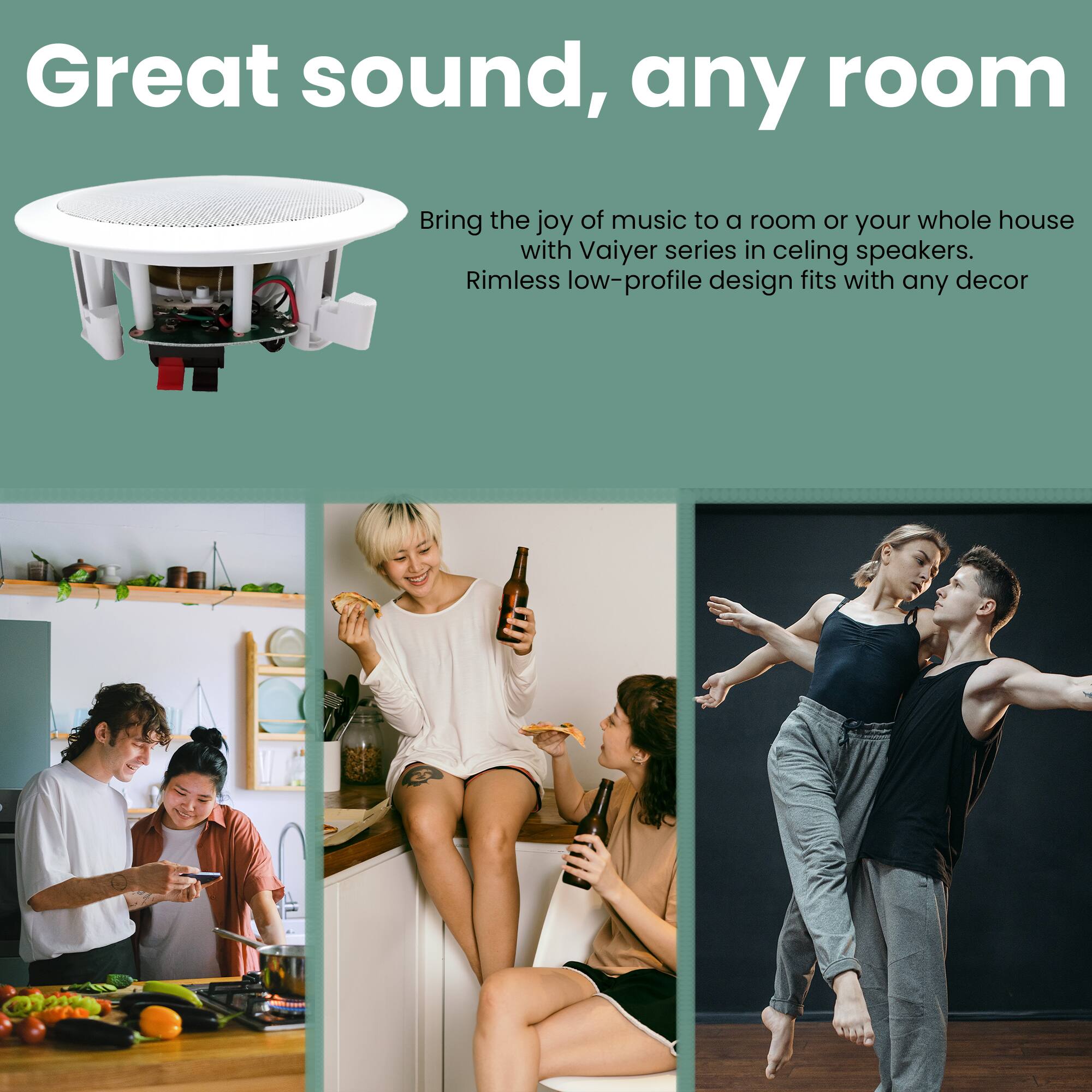 Great sound, any room

Bring the joy of music to a room or your whole house with Vaiyer series in ceiling speakers. Rimless low-profile design fits with any decor