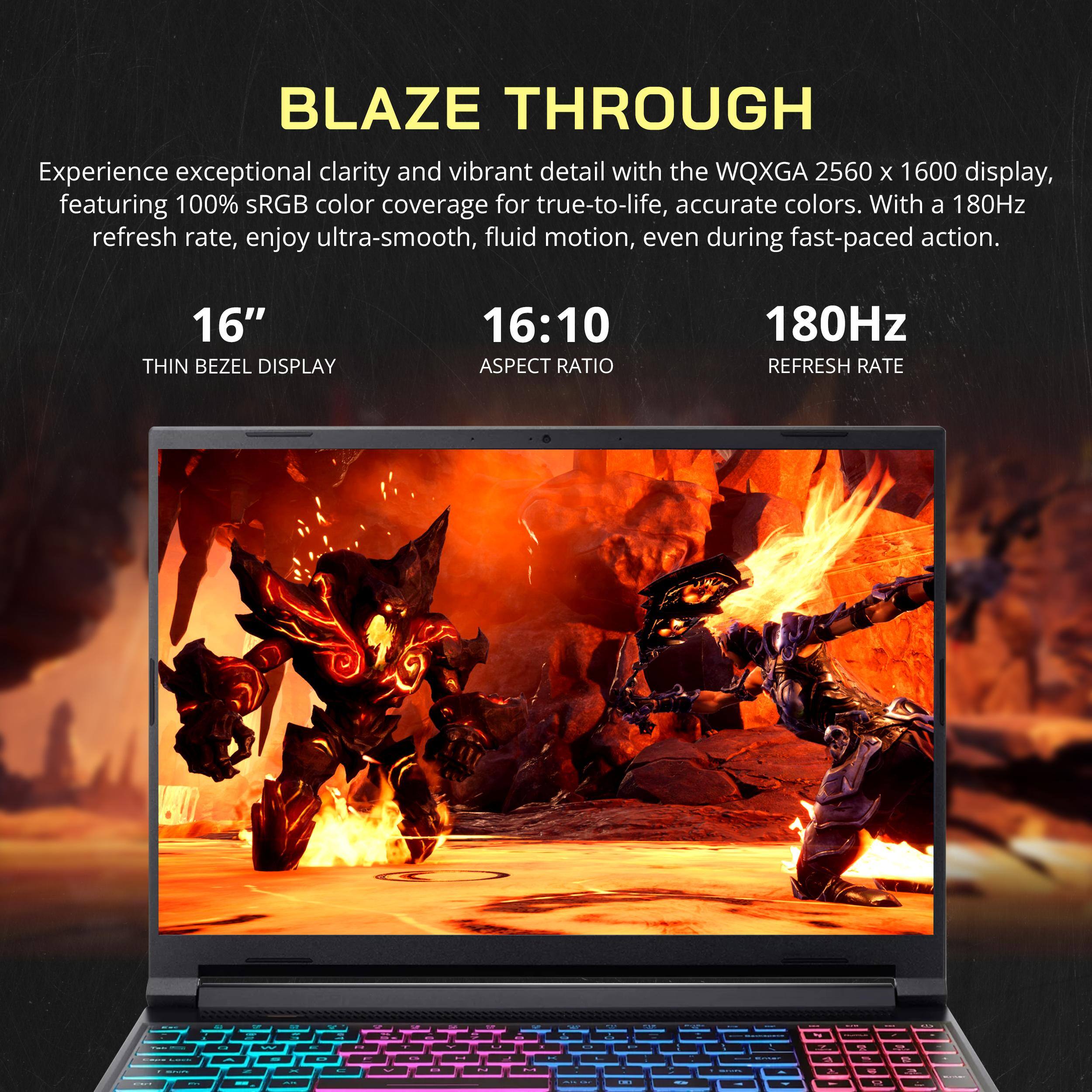 BLAZE THROUGH

Experience exceptional clarity and vibrant detail with the WQXGA 2560 x 1600 display, featuring 100% sRGB color coverage for true-to-life, accurate colors. With a 180Hz refresh rate, enjoy ultra-smooth, fluid motion, even during fast-paced action.

16" THIN BEZEL DISPLAY  
16:10 ASPECT RATIO  
180Hz REFRESH RATE