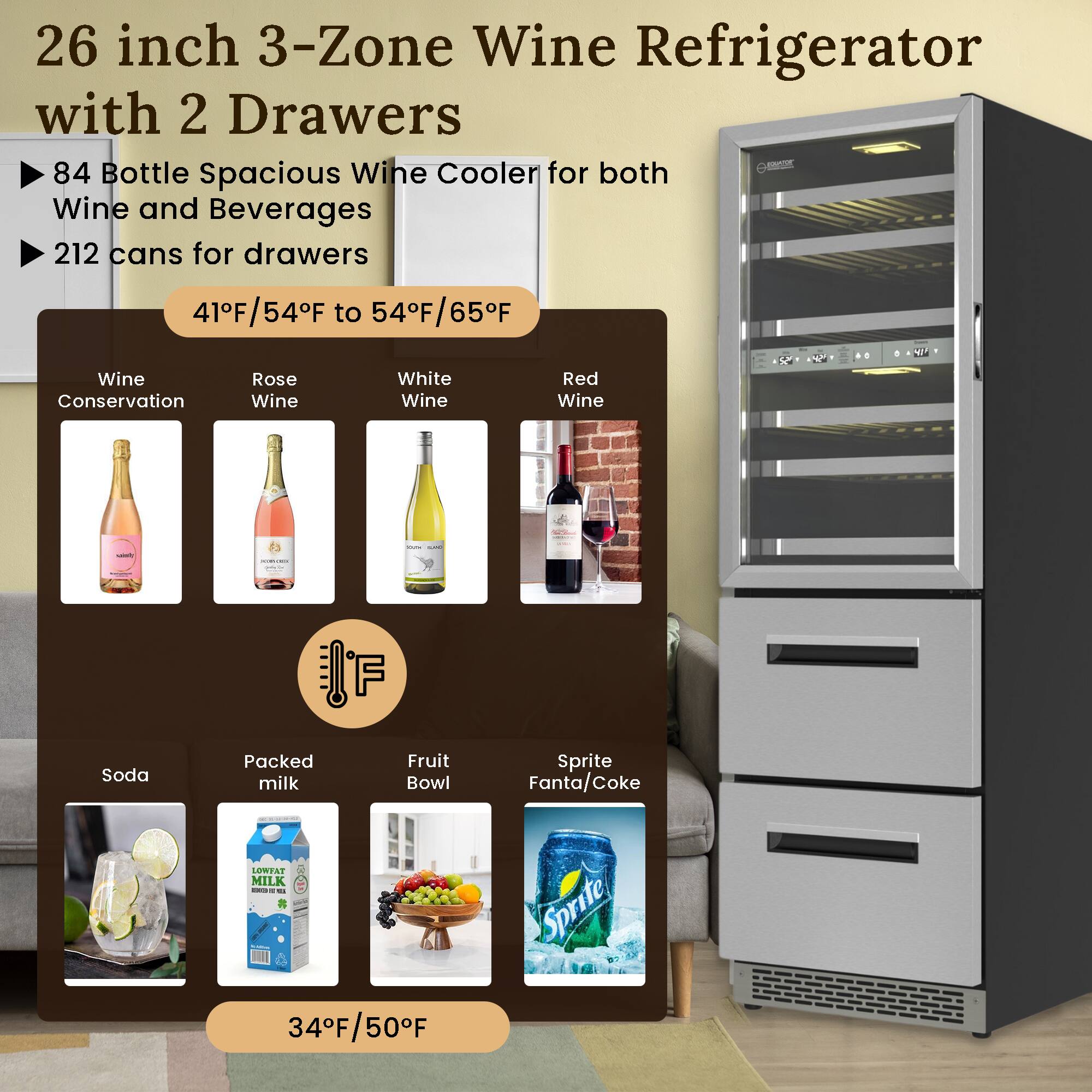 26 inch 3-Zone Wine Refrigerator with 2 Drawers

- 84 Bottle Spacious Wine Cooler for both Wine and Beverages
- 212 cans for drawers

41°F/54°F to 54°F/65°F

- Wine Conservation
- Rose Wine
- White Wine
- Red Wine

34°F/50°F

- Soda
- Packed milk
- Fruit Bowl
- Sprite Fanta/Coke