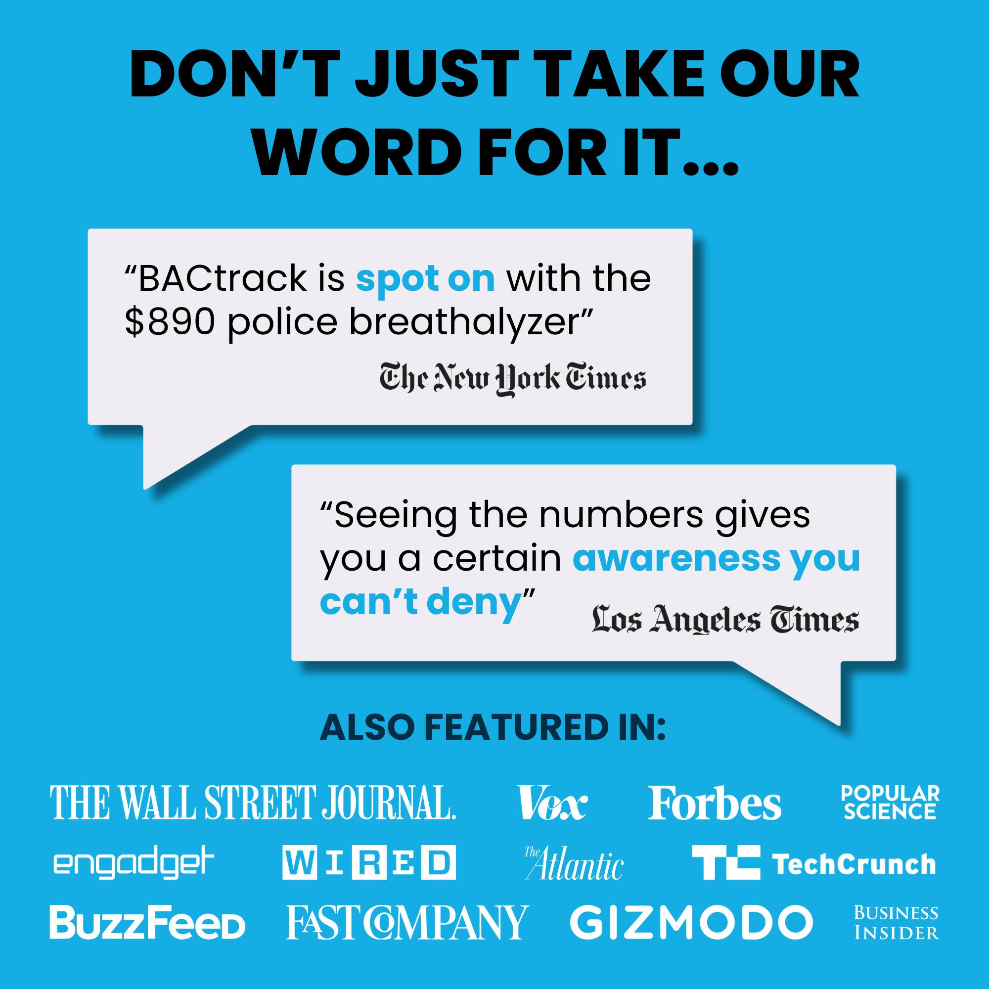 DON'T JUST TAKE OUR WORD FOR IT...

"BACtrack is spot on with the $890 police breathalyzer" The New York Times
"Seeing the numbers gives you a certain awareness you can't deny" Los Angeles Times

ALSO FEATURED IN:
THE WALL STREET JOURNAL, Vox, Forbes, POPULAR SCIENCE, engadget, WIRED, The Atlantic, TechCrunch, BuzzFeed, FAST COMPANY, GIZMODO, BUSINESS INSIDER