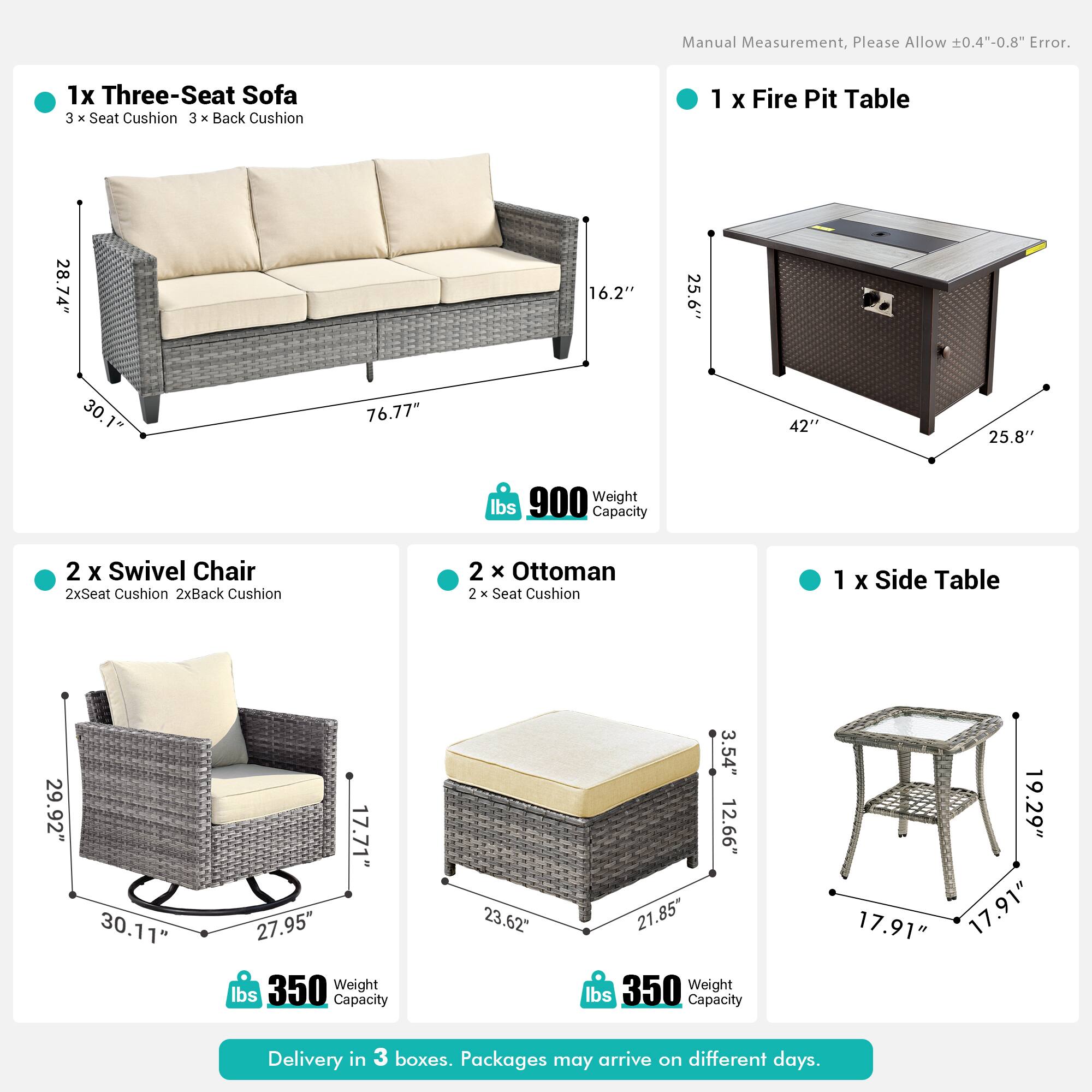 Manual Measurement, Please Allow 0.4"-0.8" Error.

1x Three-Seat Sofa  
3 x Seat Cushion  
3 x Back Cushion  

1 x Fire Pit Table  
28.74" x 16.2" x 25.6"  
30" x 76.77" x 42"  
25.8"  
900 lbs Capacity  

2 x Swivel Chair  
2x Seat Cushion  
2x Back Cushion  

2 x Ottoman  
2 x Seat Cushion  

1 x Side Table  
29.92" x 30.11" x 17.71"  
27.95" x 23.62" x 3.54"  
12.66" x 21.85"  
350 lbs Capacity  

19.29" x 17.91" x 17.91"  
350 lbs Capacity  

Delivery in 3 boxes. Packages may arrive on different days.
