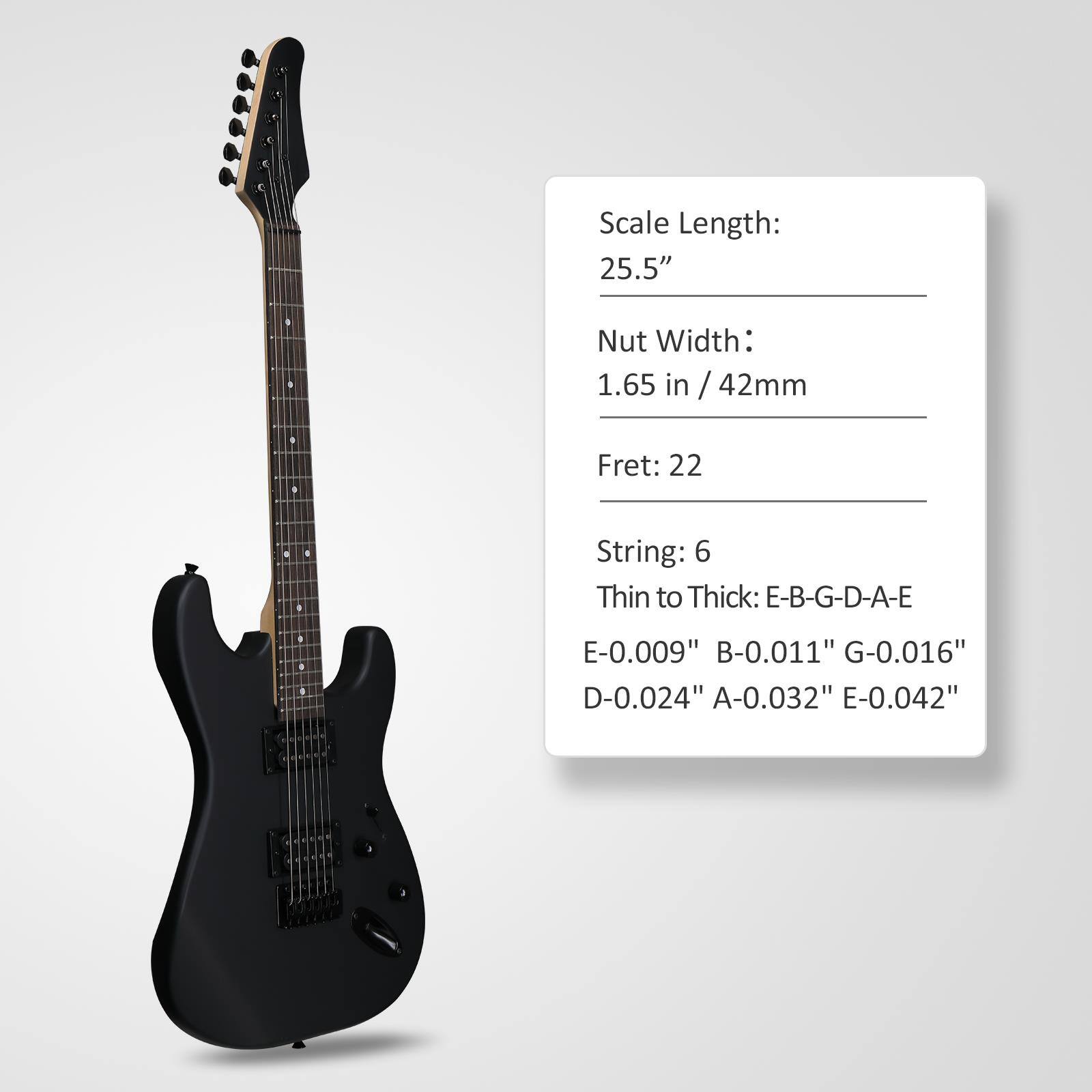 Scale Length: 25.5"  
Nut Width: 1.65 in / 42mm  
Fret: 22  
String: 6  
Thin to Thick: E-B-G-D-A-E  
E-0.009" B-0.011" G-0.016" D-0.024" A-0.032" E-0.042"