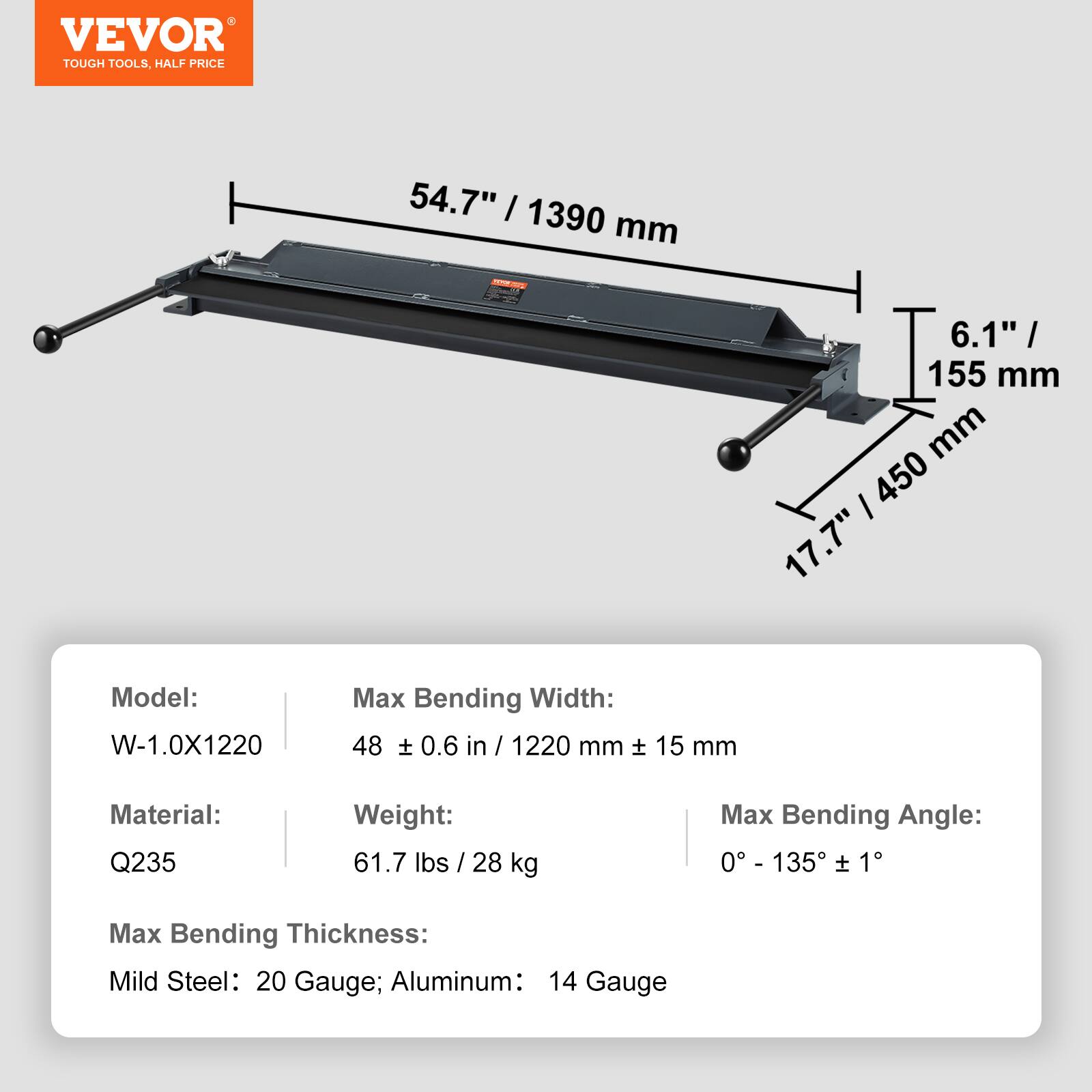 VEVOR TOUGH TOOLS, HALF PRICE

54.7" / 1390 mm
6.1" / 155 mm
17.7" / 450 mm

Model: W-1.0X1220
Max Bending Width: 48 ± 0.6 in / 1220 mm ± 15 mm
Material: Q235
Weight: 61.7 lbs / 28 kg
Max Bending Angle: 0° - 135° ± 1°
Max Bending Thickness: Mild Steel: 20 Gauge; Aluminum: 14 Gauge