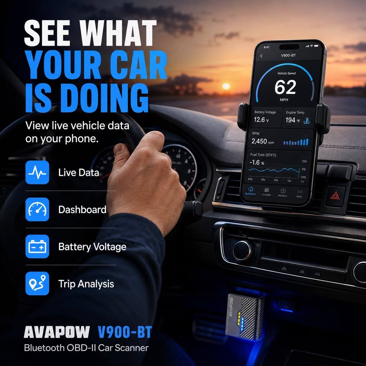SEE WHAT YOUR CAR IS DOING  
View live vehicle data on your phone.

9:41  
V900-BT  
Vehicle Speed 62 MPH  
Battery Voltage 12.6 V  
Engine Temp 194 F  
RPM 2,450  

Live Data  
Fuel Trim (STFT) -1.6%  

Dashboard  
Battery Voltage  
Trip Analysis  

AVAPOW V900-BT Bluetooth OBD-II Car Scanner