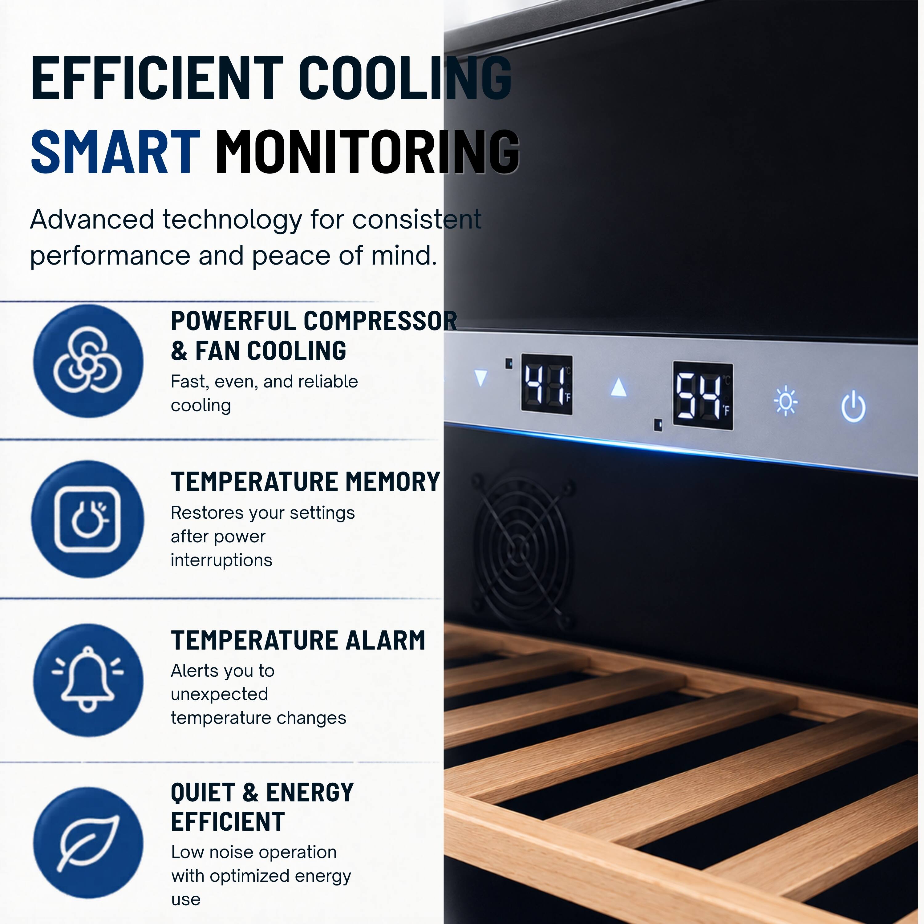 EFFICIENT COOLING  
SMART MONITORING  
Advanced technology for consistent performance and peace of mind.  

POWERFUL COMPRESSOR & FAN COOLING  
Fast, even, and reliable cooling  

TEMPERATURE MEMORY  
Restores your settings after power interruptions  

TEMPERATURE ALARM  
Alerts you to unexpected temperature changes  

QUIET & ENERGY EFFICIENT  
Low noise operation with optimized energy use